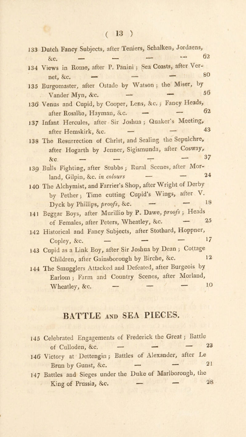 133 Dutch Fancy Subjects, after Teniers, Schalken, Jordaens, &c. — — — 62 134 Views in Rome, after P. Panini 3 Sea Coasts, after Ver- net, &c. — — — 80 135 Burgomaster, after Ostade by Watson 5 the Miser, by Vander Myn, &c. — 1 136 Venus and Cupid, by Cooper, Lens, &c. 3 Fancy Ifeads, after Rosalba, Hayman, &c. — — ^2 13/ Infant Hercules, after Sir Joshua ; Quaker s Meeting, after Hemskirk, &c. — — 43 138 The Resurrection of Christ, and Sealing the Sepulchre, after Hogarth by Jenner, Sigismunda, after Cosway, &c - - - - 37 139 Bulls Fighting, after Stubbs; Rural Scenes, after Mor- land, Gilpin, &c. in colours — —24 140 The Alchymist, and Farrier’s Shop, after Wright of Derby by Pether 5 Time cutting Cupid’s Wings, after V. Dyck by Phillips, proofs, &c. — . — 18 141 Beggar Boys, after Murillio by P. Dawe, proofs 3 Heads of Females, after Peters, Wheatley, &c. 25 142 Historical and Fancy Subjects, after Stothard, Hoppner, Copley, &c. — — — 1 f 143 Cupid as a Link Boy, after Sir Joshua by Dean 3 Cottage Children, after Gainsborough by Birche, &c. 12 144 The Smugglers Attacked and Defeated, after Burgeois by Earlom 3 Farm and Country Scenes, after Morland, Wheatley, &c. — — — 10 BATTLE and SEA PIECES. 145 Celebrated Engagements of Frederick the Great 3 Battle of Culloden, &c. ■— 4— 146 Victory at Dettengin j Battles of Alexander, after Le Brun by Gunst, &c. — — 147 Battles and Sieges under the Duke of Marlborough, the King of Prussia, &c. — — I
