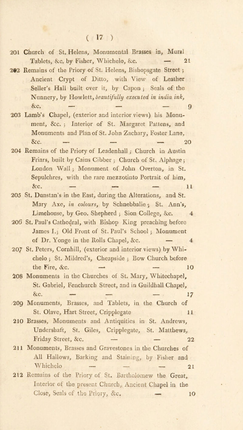 201 Church of St. Helens, Monumental Brasses in, Mural Tablets, &.c. by Fisher, Whichelo, &c. — 21 2®2 Remains of the Priory of St. Helens, Bishopsgate Street 3 Ancient Crypt of Ditto, with View of Leather Seller’s Hall built over it, by Capon 3 Seals of the Nunnery, by Howlett, beautifully executed in India ink, &c. — — — 9 203 Lamb’s Chapel, (exterior and interior views) his Monu- ment, &c. 3 Interior of St. Margaret Pattens, and Monuments and Plan of St. John Zachary, Foster Lane, &c. — — — 20 204 Remains of the Priory of Leadenhall; Church in Austin Friars, built by Caius Cibber 3 Church of St. Alphagej London Wall 3 Monument of John Overton, in St. Sepulchres, with the rare mezzotinto Portrait of him, &c. — — — 11 205 St. Dunstan’s in the East, during the Alterations, and St. Mary Axe, in colours, by Schnebbalie^ St. Ann’s, Limehouse, by Geo. Shepherd 3 Sion College, &c. 4 206 St. Paul’s Cathedral, with Bishop King preaching before James 1.3 Old Front of St. Paul’s School 3 Monument of Dr. Yonge in the Rolls Chapel, &c. — 4 207 St. Peters, Cornhill, (exterior and interior views) by Whi- chelo 3 St. Mildred’s, Cheapside 3 Bow Church before the Fire, &c. —* —- 10 208 Monuments in the Churches of St. Mary, Whitechapel, St. Gabriel, Fenchurcb Street, and in Guildhall Chapel, &c. — — — 17 209 Monuments, Brasses, and Tablets, in the Church of St. Olave, Hart Street, Cripplegate 11 210 Brasses, Monuments and Antiquities in St. Andrews, Undershaft, St. Giles, Cripplegate, St. Matthews, Friday Street, &c. — — 22 211 Monuments, Brasses and Gravestones in the Churches of All Hallows, Barking and Staining, by Fisher and Whichelo —» — 21 212 Remains of the Priory of St. Bartholomew the Great, Interior of the present Church, Ancient Chapel in the Close, Seals of the Priory, &c„ -— 10