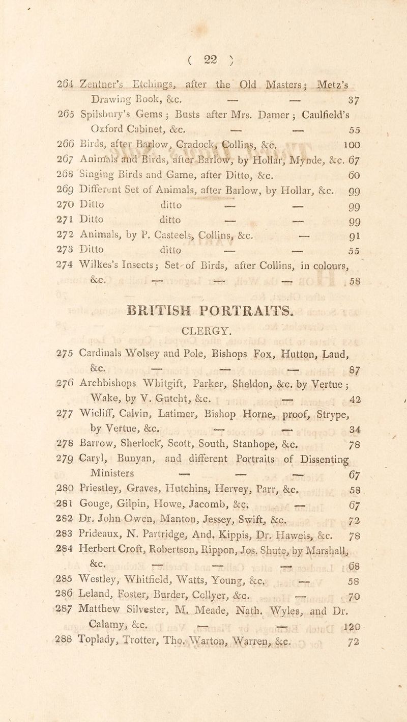 \ J 264 ZailnerE Etchings, after the Old Masters $ Metz’s Drawing Book, &c. — 37 265 Spilsbury’s Gems 3 Busts after Mrs. Damer 3 Caulfield’s Oxford Cabinet, &c. —. 55 266 Birds, after Barlow, Cradock, Collins, &c. 100 267 Anitrials'slid Birds, oft dr Barlow, by Hollar, Mynde, &c. 67 208 Singing Birds and Game, after Ditto, See. 60 26g Different Set of Animals, after Barlow, by Hollar, &c. 99 270 Ditto ditto —- -— gg 2 71 Ditto ditto — — 99 272 Animals, by V. Casteels, Collins, &c. — 91 273 Ditto ditto — — 55 274 Wilkes’s Insects 3 Set of Birds, after Collins, in colours, &c. — — — 58 BRITISH PORTRAITS. CLERGY. 275 Cardinals Wolsey and Pole, Bishops Fox, Hutton, Laud, &c. — — — 87 2/6 Archbishops Whitgift, Parker, Sheldon, &c. by Vertue 3 Wake, by Y. Gutcht, &c. — 42 277 Wiclifr, Calvin, Latimer, Bishop Horne, proof, Strype, by Vertue, &c. — — 34 27s Barrow, Sherlock, Scott, South, Stanhope, &c. 78 279 Caryl, Banyan, and different Portraits of Dissenting Ministers —« —■ — 07 280 Priestley, Graves, Hutchins, Hervey, Parr, &c» 58 281 Gouge, Gilpin, Howe, Jacomb, &c. - 67 282 Dr. John Owen, Mantoo, Jessey, Swift, Sec. 72 283 Prideaux, N. Partridge, And. Kippis, Dr. Haweis, &c. 78 284 Herbert Croft, Robertson, Rippon, Jos. Shu to, by Marshall, & c. — — — 08 285 Westley, Whitfield, Watts, Young, &c. — 58 280 Leland, Foster, Border, Colly er, &c. 70 287 Matthew Silvester, M. Meade, JYath, Wyles, and Dr. Calamy, &c. — \%q 288 Toplady, Trotter, Tho. Warton, Warren, Sec, 72