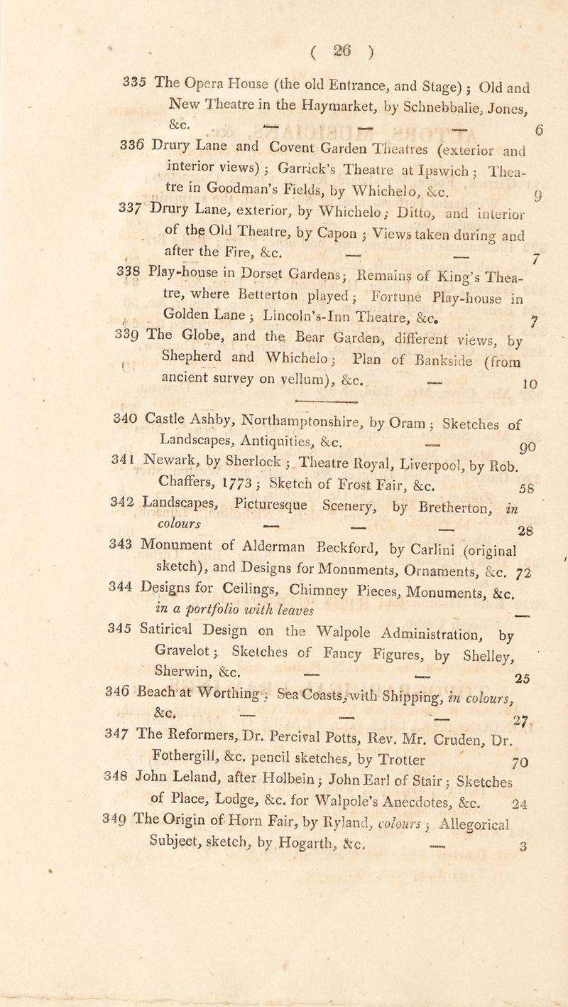 335 The Opera House (the old Entrance, and Stage) 3 Old and New Theatre in the Hay market, by Schnebbalie, Jones, &c. *— 336 Drury Lane and Covent Garden Theatres (exterior and , interior views) 3 Garrick’s Theatre at Ipswich 3 Thea- tre in Goodman’s Fields, by Whichelo, &c. 33/ Drury Lane, exterior, by Whichelo; Ditto, and interior of thp Old Theatre, by Capon 3 Views taken during and after the Fire, &c. 338 Play-house in Dorset Gardens3 Remains of King’s Thea- tre, where Betterton played 3 Fortune Play-house in Golden Lane 3 Lincoln’s-Inn Theatre, &c. ooQ 'Ihe Globe, and the. Bear Garden, different views, by Shepherd and Whichelo 3 Plan of Bankside (from ancient survey on vellum), &c. — 9 10 340 Castle Ashby, Northamptonshire, by Oram 3 Sketches of Landscapes, Antiquities, &c. 341 Newark, by Sherlock 3. Theatre Royal, Liverpool, by Rob. Chaffers, i;;3 3 Sketch of Frost Fair, &c. 5g 342 Landscapes, Picturesque Scenery, by Bretherton, in colours — ___ '28 343 Monument of Alderman Beckford, by Carlini (original sketch), and Designs for Monuments, Ornaments, &c. 72 o44 Designs for Ceilings, Chimney Pieces, Monuments, &c. in a portfolio with leaves 345 Satirical Design on the Walpole Administration, by Gravelot 3 Sketches of Fancy Figures, by Shelley, Sherwin, &c. — _ 25 346 Beach at Worthing 5 Sea Coasts, with Shipping, in colours, ' ^c* 27, 347 The Reformers, Dr. Percival Potts, Rev. Mr. Cruden, Dr. Fothergill, &c. pencil sketches, by Trotter 70 348 John Leland, after Holbein 3 John Earl of Stair 3 Sketches of Place, Lodge, &c. for Walpole’s Anecdotes, &c. 24 349 The Origin of Horn Fair, by Ryland, colours 3 Allegorical Subject, sketch, by Hogarth, &c. — 3