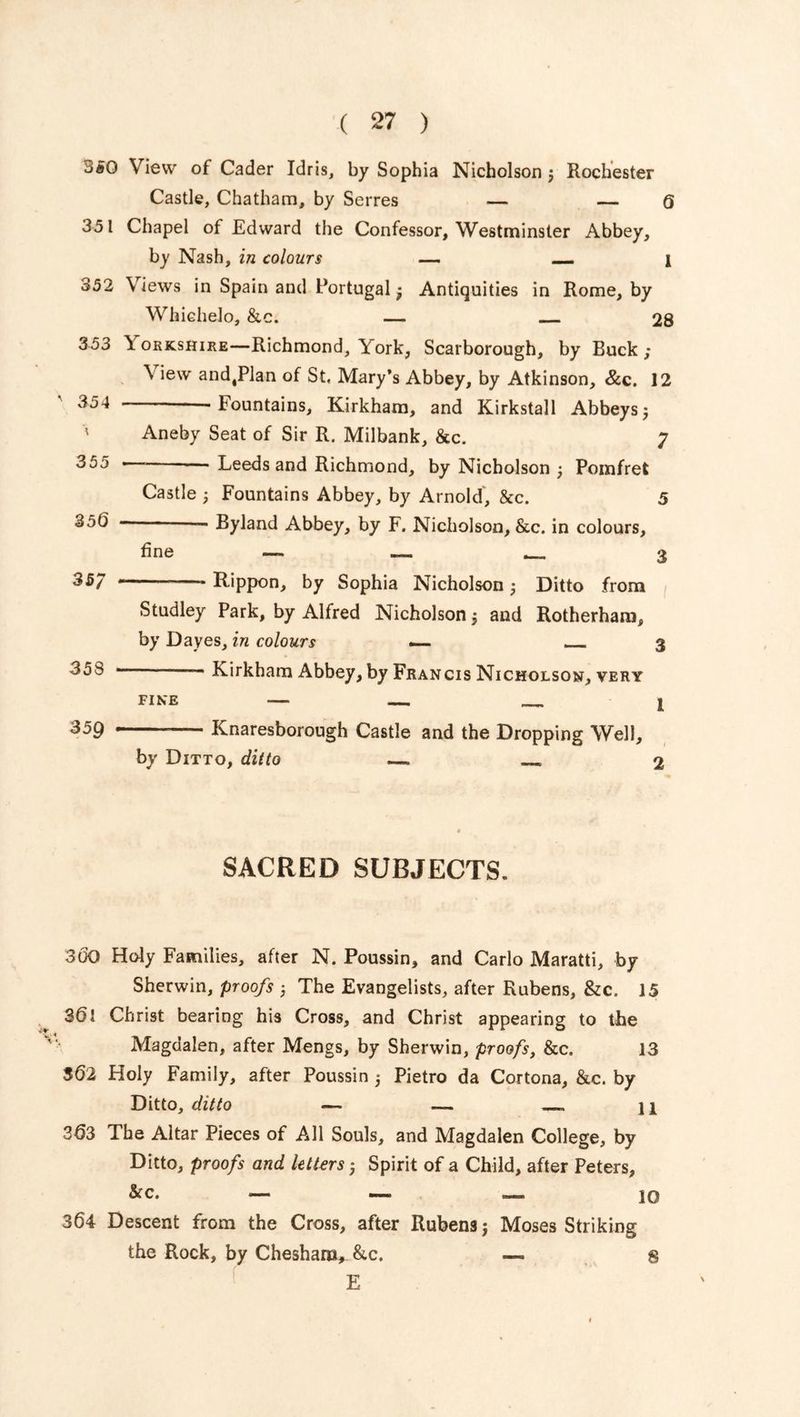 350 View of Cader Idris, by Sophia Nicholson ; Rochester Castle, Chatham, by Serres — — 6 351 Chapel of Edward the Confessor, Westminster Abbey, by Nash, in colours — — 1 352 \ iews in Spain and Portugal; Antiquities in Rome, by Whiehelo, &c. — 28 353 \ orkshire—Richmond, York, Scarborough, by Buck; \ iew and,Plan of St. Mary’s Abbey, by Atkinson, &c. 12 354 Fountains, Kirkham, and Kirkstall Abbeys; ' Aneby Seat of Sir R. Milbank, &c. 7 355 —■ — Leeds and Richmond, by Nicholson ; Pomfret Castle ; Fountains Abbey, by Arnold, &c. 5 35b — Byland Abbey, by F. Nicholson, &c. in colours, fine — 3 357 r'_ Rippon, by Sophia Nicholson ; Ditto from Studley Park, by Alfred Nicholson ; and Rotherham, by Dayes, in colours — 3 355 • * Kirkham Abbey, by Francis Nicholson, very fine — 1 359 Knaresborough Castle and the Dropping Well, by Ditto, ditto — . 2 SACRED SUBJECTS. 300 Holy Families, after N. Poussin, and Carlo Maratti, by Sherwin, proofs ; The Evangelists, after Rubens, &c. 15 3Christ bearing his Cross, and Christ appearing to the Magdalen, after Mengs, by Sherwin, proofs, &c. 13 362 Holy Family, after Poussin 5 Pietro da Cortona, &c. by Ditto, ditto — — 11 363 The Altar Pieces of All Souls, and Magdalen College, by Ditto, proofs and letters ; Spirit of a Child, after Peters, &c. — —. — 10 364 Descent from the Cross, after Rubens j Moses Striking the Rock, by Cheshara, &c. E 8
