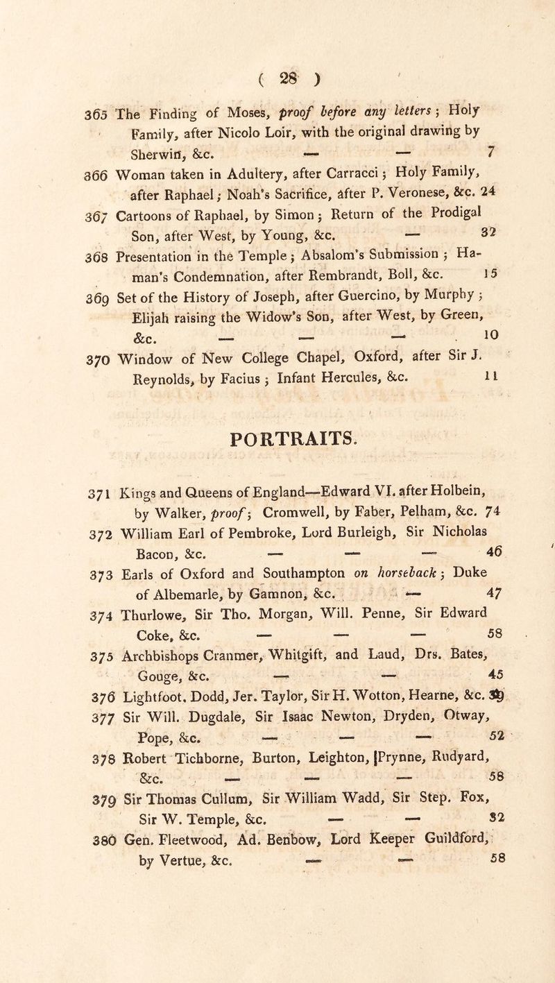 i 363 The Finding of Moses, proof before any letters ; Holy Family, after Nicolo Loir, with the original drawing by Sherwin, &c. — — 7 866 Woman taken in Adultery, after Carracci; Holy Family, after Raphael; Noah's Sacrifice, after P. Veronese, &c. 24 36/ Cartoons of Raphael, by Simon; Return of the Prodigal Son, after West, by Young, &c. — 368 Presentation in the Temple; Absalom’s Submission ; Ha- man’s Condemnation, after Rembrandt, Boll, &c. 15 369 Set of the History of Joseph, after Guercino, by Murphy ; Elijah raising the Widow’s Son, after West, by Green, See. —* — — 10 370 Window of New College Chapel, Oxford, after Sir J. Reynolds, by Facius; Infant Hercules, &c. 11 PORTRAITS. 371 Kings and Queens of England—Edward VI. after Holbein, by Walker, proof; Cromwell, by Faber, Pelham, &c. 74 372 William Earl of Pembroke, Lord Burleigh, Sir Nicholas Bacon, &c. — — 46 373 Earls of Oxford and Southampton on horseback; Duke of Albemarle, by Gam non, &c. — 47 374 Thurlowe, Sir Tho. Morgan, Will. Penne, Sir Edward Coke* &c. — — — 58 375 Archbishops Cranmer, Whitgift, and Laud, Drs. Bates, Gouge, &c. — 45 376 Lightfoot, Dodd, Jer. Taylor, Sir H. Wotton, Hearne, &c. 3^ 377 Sir Will. Dugdale, Sir Isaac Newton, Dryden, Otway, Pope, &c. — — — 52 378 Robert Tichborne, Burton, Leighton, JPrynne, Rudyard, &c. — — — 379 Sir Thomas Cullum, Sir William Wadd, Sir Step. Fox, Sir W. Temple, &c. — — S2 380 Gen. Fleetwood, Ad. Benbow, Lord Keeper Guildford, by Vertue, &c. — — 58
