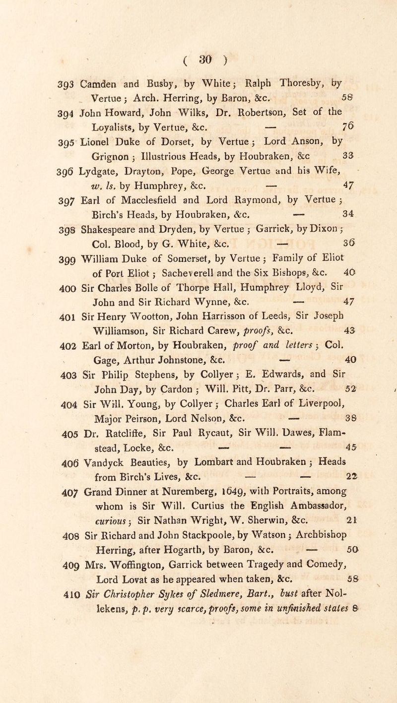 393 Camden and Busby, by White 3 Ralph Thoresby, by Vertue3 Arch. Herring, by Baron, &c. 58 394 John Howard, John Wilks, Dr. Robertson, Set of the Loyalists, by Vertue, &c. — 7® 395 Lionel Duke of Dorset, by Vertue 3 Lord Anson, by Grignon 3 Illustrious Heads, by Houbraken, &c 33 396 Lydgate, Drayton, Pope, George Vertue and his Wife, w. Is. by Humphrey, &c. — 4/ 397 Earl of Macclesfield and Lord Raymond, by Vertue 3 Birch’s Heads, by Houbraken, &c. — 34 398 Shakespeare and Dryden, by Vertue 3 Garrick, by Dixon 5 Col. Blood, by G. White, &c. — 30 399 William Duke of Somerset, by Vertue3 Family of Eliot of Port Eliot j Sacheverell and the Six Bishops, &c. 40 400 Sir Charles Bolle of Thorpe Hall, Humphrey Lloyd, Sir John and Sir Richard Wynne, &c. — 47 401 Sir Henry Wootton, John Harrisson of Leeds, Sir Joseph Williamson, Sir Richard Carew, proofs, &c. 43 402 Earl of Morton, by Houbraken, proof and letters 3 Col. Gage, Arthur Johnstone, &e. — 40 403 Sir Philip Stephens, by Collyer 3 E. Edwards, and Sir John Day, by Cardon 3 Will. Pitt, Dr. Parr, &c. 52 404 Sir Will. Young, by Collyer 3 Charles Earl of Liverpool, Major Peirson, Lord Nelson, &c. — 38 405 Dr. Ratcliffe, Sir Paul Rycaut, Sir Will. Dawes, Flam- stead, Locke, &c. — — 45 40b Vandyck Beauties, by Lombart and Houbraken 3 Heads from Birch’s Lives, &c. —- — 22 407 Grand Dinner at Nuremberg, 1049, with Portraits, among whom is Sir Will. Curtius the English Ambassador, curious 3 Sir Nathan Wright, W. Sherwin, &c. 21 408 Sir Richard and John Stackpoole, by Watson 3 Archbishop Herring, after Hogarth, by Baron, &c. — 50 409 Mrs. Woffington, Garrick between Tragedy and Comedy, Lord Lovat as he appeared when taken, &c. 58 410 Sir Christopher Sykes of Sledmere, Bart,f lust after Nol- lekens, p. p. very scarce, proofs, some in unfinished states &