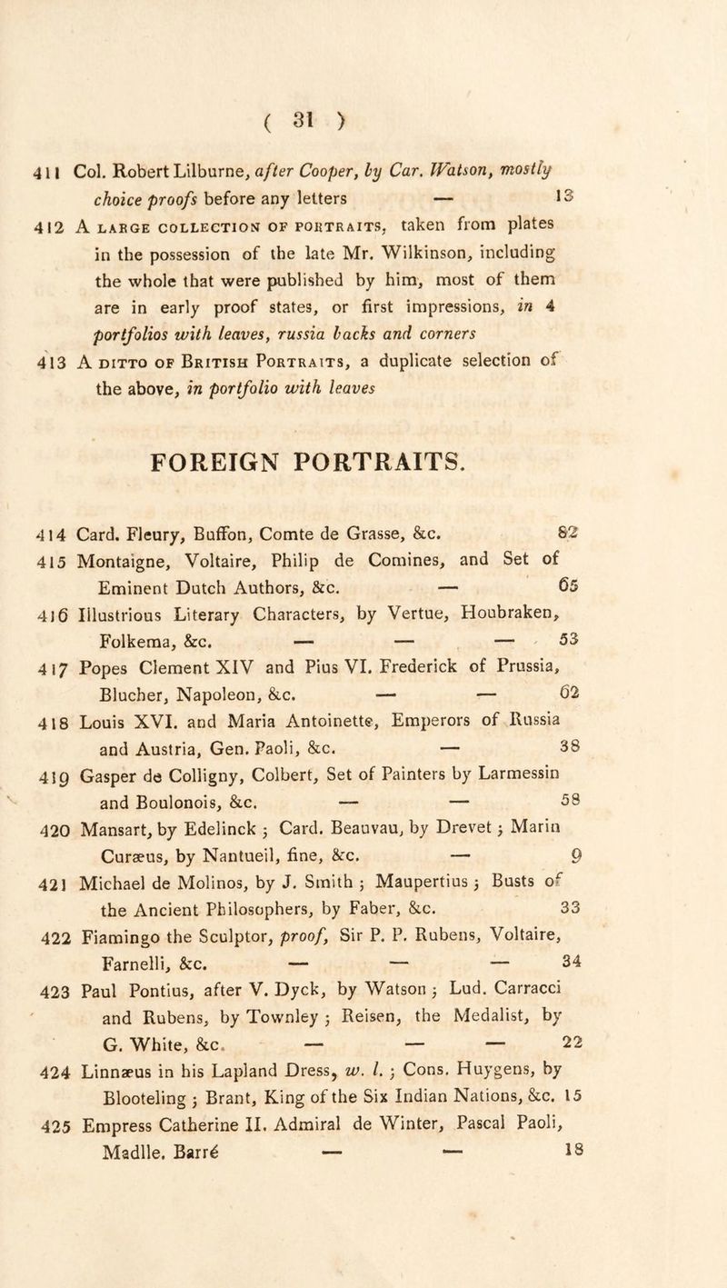 411 Col. Robert Lilburne, after Cooper, by Car. Watson, mostly choice proofs before any letters — 1 412 A large collection of PORTRAITS, taken from plates in the possession of the late Mr. Wilkinson, including the whole that were published by him, most of them are in early proof states, or first impressions, in 4 portfolios with leaves, russia backs and corners 413 A ditto of British Portraits, a duplicate selection of the above, in portfolio with leaves FOREIGN PORTRAITS. 414 Card. Fleury, Buffon, Comte de Grasse, &c. 82 415 Montaigne, Voltaire, Philip de Comines, and Set of Eminent Dutch Authors, &c. — 65 416 Illustrious Literary Characters, by Vertue, Houbraken, Folkema, &c. — — — 53 4 i 7 Popes Clement XIV and Pius VI. Frederick of Prussia, Blucher, Napoleon, &c. — — 02 418 Louis XVI. and Maria Antoinette, Emperors of Russia and Austria, Gen. Paoli, &c. — 38 419 Gasper de Colligny, Colbert, Set of Painters by Larmessin and Boulonois, &c. — — 58 420 Mansart, by Edelinck 5 Card. Beauvau, by Drevet3 Marin Curseus, by Nantueil, fine, &c. — 9 421 Michael de Molinos, by J. Smith 3 Maupertius 3 Busts or the Ancient Philosophers, by Faber, &c. 33 422 Fiamingo the Sculptor, proof, Sir P. P. Rubens, Voltaire, Farnelli, &c. — — — 34 423 Paul Pontius, after V. Dyck, by Watson 3 Lud. Carracci and Rubens, by Townley 3 Reisen, the Medalist, by G. White, &c. — — ~ 22 424 Linnaeus in his Lapland Dress, w. /. 3 Cons. Huygens, by Blooteling 3 Brant, King of the Six Indian Nations, &c. 15 425 Empress Catherine II. Admiral de Winter, Pascal Paoli, Madlle. Barr£ — — 18