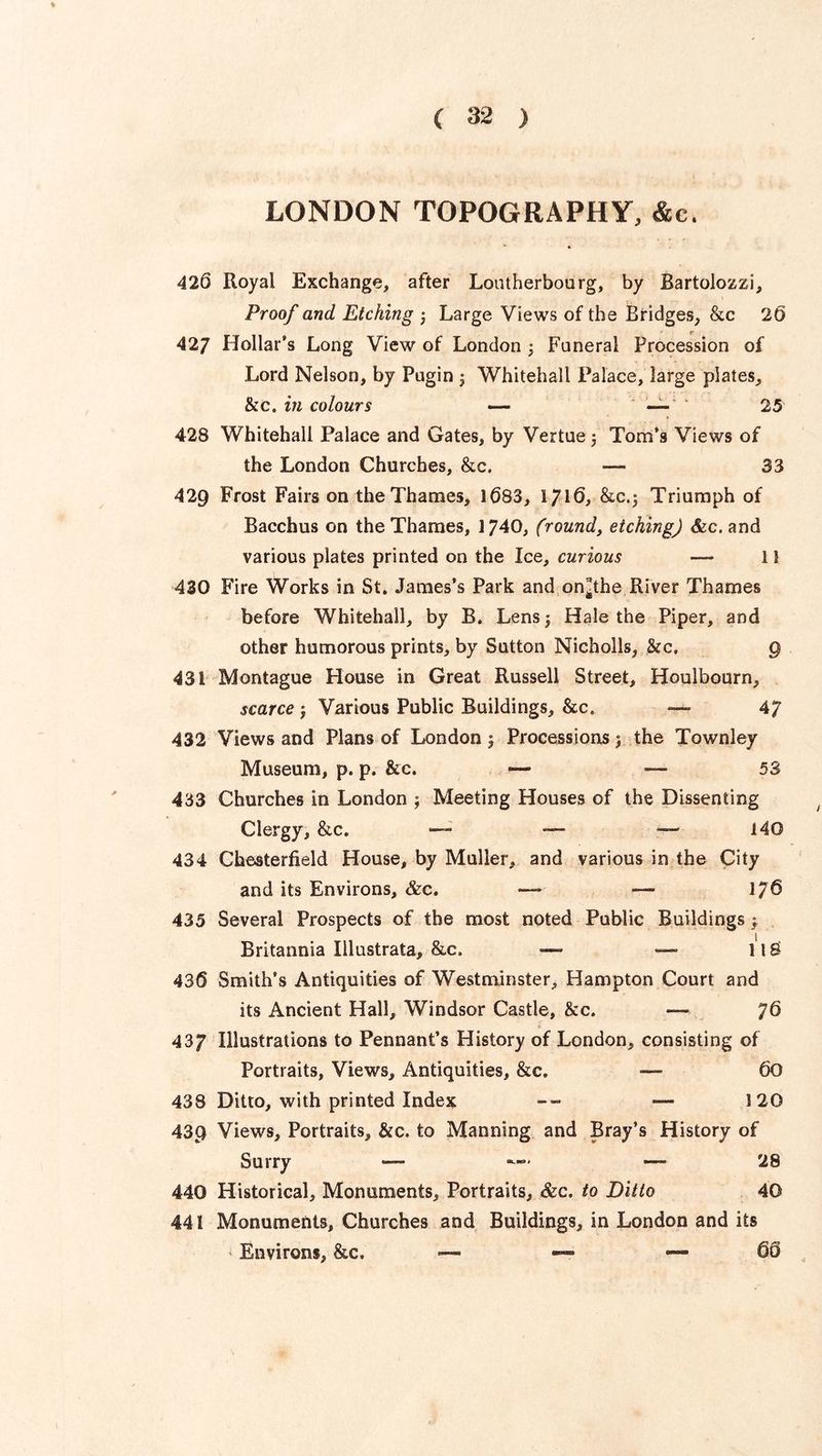 LONDON TOPOGRAPHY, &c. 426 Royal Exchange, after Lontherbourg, by Bartolozzi, Proof and Etching j Large Views of the Bridges, &c 26 427 Hollar's Long View of London ; Funeral Procession of Lord Nelson, by Pugin ; Whitehall Palace, large plates, &c„ in colours — — 25 428 Whitehall Palace and Gates, by Vertue j Tom's Views of the London Churches, &c. — 33 429 Frost Fairs on the Thames, 1083, 1716, &C.5 Triumph of Bacchus on the Thames, 1740, (round, etching) &c. and various plates printed on the Ice, curious — 11 430 Fire Works in St. James’s Park and on^the River Thames before Whitehall, by B. Lens; Hale the Piper, and other humorous prints, by Sutton Nicholls, &c. 9 43 i Montague House in Great Russell Street, Houlbourn, scarce ; Various Public Buildings, &c. — 47 432 Views and Plans of London 5 Processions ; the Townley Museum, p. p. &c. — — 53 433 Churches in London ; Meeting Houses of the Dissenting Clergy, &c. — — — 140 434 Chesterfield House, by Muller, and various in the City and its Environs, &c. — —• 1/6 435 Several Prospects of the most noted Public Buildings ; Britannia Illustrata, &c. — —- llS 436 Smith’s Antiquities of Westminster, Hampton Court and its Ancient Hall, Windsor Castle, &c. —-• 76 437 Illustrations to Pennant’s History of London, consisting of Portraits, Views, Antiquities, &c» — 60 438 Ditto, with printed Index -- — 120 439 Views, Portraits, &c. to Manning and Bray’s History of Surry — • — 28 440 Historical, Monuments, Portraits, &c. to Ditto 40 441 Monuments, Churches and Buildings, in London and its Environs, &c. — —« — 60