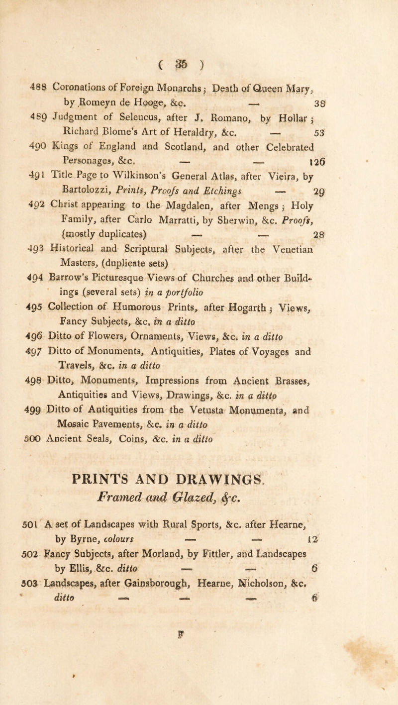 468 Coronations of Foreign Monarchs, Death of Queen Mary, by Romeyn de Hooge, &c. — 38 4 60 Judgment of Seleucus, after J. Romano, by Hollar j Richard Blome’s Art of Heraldry, &c. — 53 490 Kings ot England and Scotland, and other Celebrated Personages, &c. — — 126 491 Title Page to Wilkinson’s General Atlas, after Vieira, by Bartolozzi, Prints, Proofs and Etchings — 29 492 Christ appearing to the Magdalen, after Mengs 5 Holy Family, after Carlo Marratti, by Sherwin, &c. Proofs, (mostly duplicates) — — 28 493 Historical and Scriptural Subjects, after the Venetian Masters, (duplicate sets) 404 Barrow’s Picturesque Views of Churches and other Build- ings (several sets) in a portfolio 495 Collection of Humorous Prints, after Hogarth $ Views, Fancy Subjects, &c, in a ditto 496 Ditto of Flowers, Ornaments, Views, &c. in a ditto 497 Ditto of Monuments, Antiquities, Plates of Voyages and Travels, &c. in a ditto 498 Ditto, Monuments, Impressions from Ancient Brasses, Antiquities and Views, Drawings, &c. in a ditto 499 Ditto of Antiquities from the Vetusta Monumenta, and Mosaic Pavements, &c. in a ditto 500 Ancient Seals, Coins, &c. in a ditto PRINTS AND DRAWINGS Framed and Glazed, fyc. 501 A set of Landscapes with Rural Sports, &c. after Hearne, by Byrne, colours —• — 12 502 Fancy Subjects, after Morland, by Fittler, and Landscapes by Ellis, &c. ditto —- —> 6 503 Landscapes, after Gainsborough, Hearne, Nicholson, &c. ditto ■— — —■ 6 > F