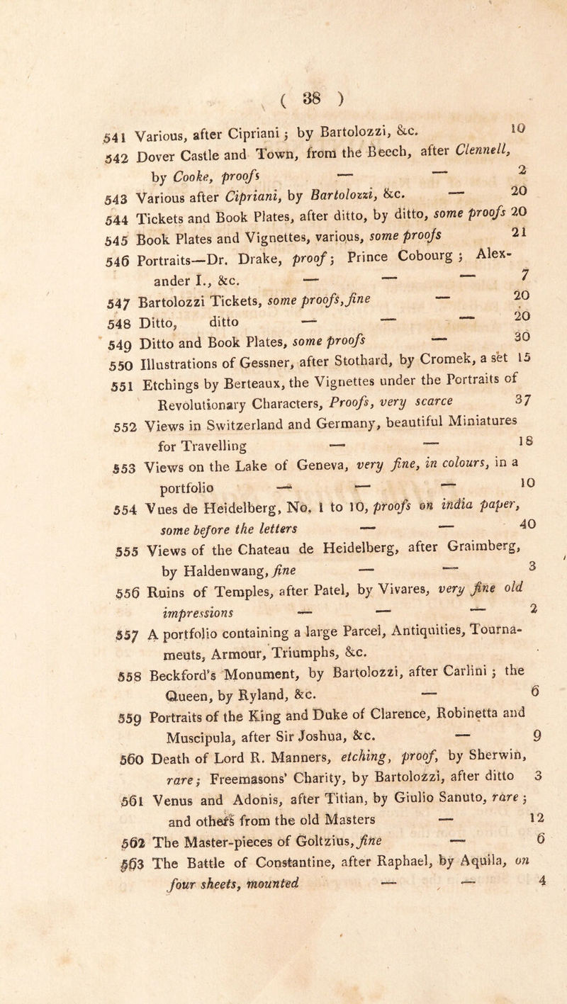 541 Various, after Cipriani 5 by Bartolozzi, &c. 10 542 Dover Castle and Town, from the Beech, after Clennell, ry. by Cooke, proofs ' 543 Various after Cipriani, by Bartolozzi, &c. — 20 544 Tickets and Book Plates, after ditto, by ditto, some proofs 20 545 Book Plates and Vignettes, various, some proojs 21 546 Portraits—Dr. Drake, proofs Prince Cobourg ; Alex- ander I., &c. —■ — 7 547 Bartolozzi Tickets, some proofs, fine 548 Ditto, ditto — ““ 20 549 Ditto and Book Plates, some proofs — 550 Illustrations of Gessner, after Stothard, by Cromek, a set 15 551 Etchings by Berteaux, the Vignettes under the Portraits of Revolutionary Characters, Proofs, very scarce 3 7 552 Views in Switzerland and Germany, beautiful Miniatures for Travelling —■ 1 s 553 Views on the Lake of Geneva, very fine, in colours, in a portfolio —4 50 554 Vues de Heidelberg, No. 1 to 10, proofs on india paper, some bejore the letters — 555 Views of the Chateau de Heidelberg, after Graimberg, by Haldenwang,yme — ~~ 556 Ruins of Temples, after Patel, by Vivares, very fine old impressions — —' * 55; A portfolio containing a large Parcel, Antiquities, Tourna- ments, Armour, Triumphs, &c. 558 Beckford’s Monument, by Bartolozzi, after Carlini 5 the Queen, by Hyland, &c. — ® 559 Portraits of the King and Duke of Clarence, Robinetta and Muscipula^ after Sir Joshua, &c. ““ 9 560 Death of Lord R. Manners, etching, proof, by Sherwin, rare $ Freemasons’ Charity, by Bartolozzi, after ditto o 561 Venus and Adonis, after Titian, by Giulia Sanuto, rare j and othefl from the old Masters — 12 5§2 The Master-pieces of Goltzius,^*? — 6 563 The Battle of Constantine, after Raphael, by Aquila, on four sheets, mounted — , — 4