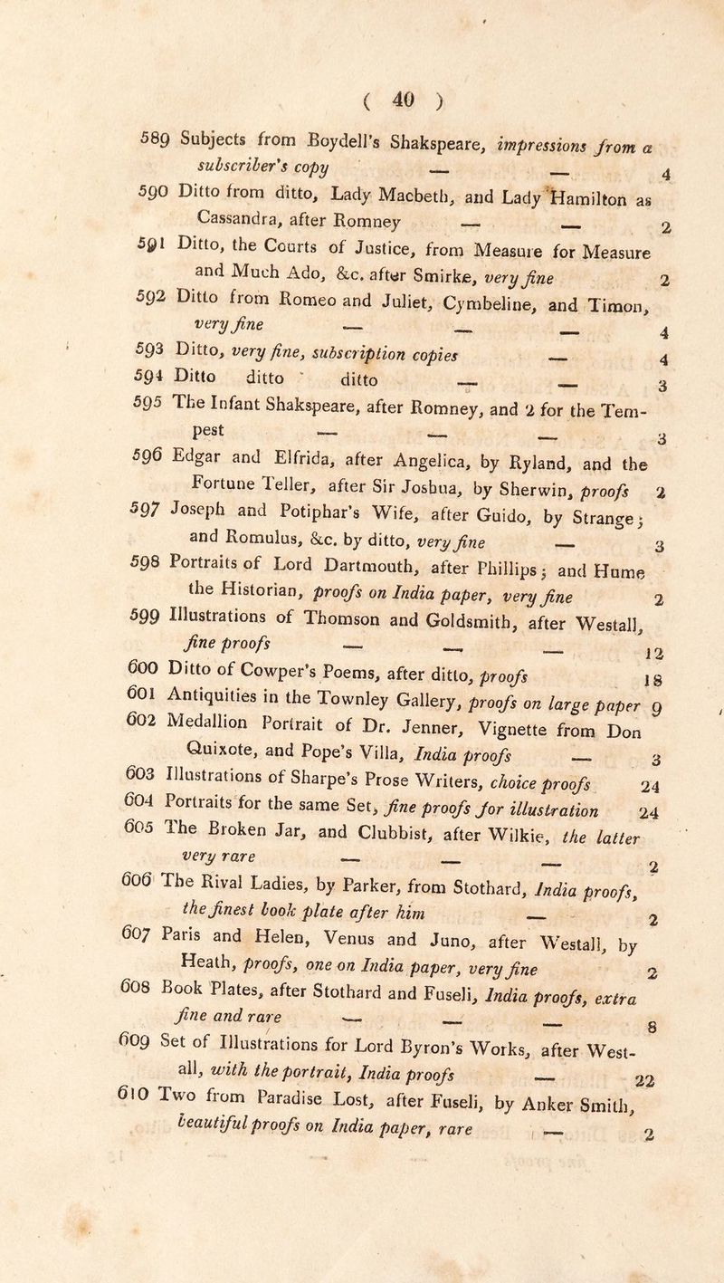 58g Subjects from Boydell’s Shakspeare, impressions from a subscriber's copy ^ 590 Ditto from ditto. Lady Macbeth, and Lady Hamilton as Cassandra, after Romney __ r 5gt Ditto, the Courts of Justice, from Measure for Measure and Much Ado, &c. after Smirke, very fine 2 592 Ditto from Romeo and Juliet, Cymbeline, and Timon, very fine , 593 Ditto, very fine, subscription copies _ 4 594 Ditto ditto ' ditto _ _ 3 595 The Infant Shakspeare, after Romney, and 2 for the Tem- pest — — _ 3 590 Edgar and Elfrida, after Angelica, by Ryland, and the Fortune Idler, after Sir Joshua, by Sherwin, proofs 2 597 Joseph and Potiphar’s Wife, after Guido, by Strange; and Romulus, &c. by ditto, very fine — 3 598 Portraits of Lord Dartmouth, after Phillips 3 and Hume the Historian, proofs on India paper, very fine 2 5Q9 Illustrations of Thomson and Goldsmith, after Westall, fine proofs — _ j 9 dOO Ditto of CowpeFs Poems, after ditto, proofs ]§ 601 Antiquities in the Townley Gallery, proofs on large paper 9 602 Medallion Portrait of Dr. Jenner, Vignette from Don Quixote, and Pope’s Villa, India proofs 3 603 Illustrations of Sharpe’s Prose Writers, choice proofs 24 604 Portraits for the same Set, fine proofs Jor illustration 14 605 The Broken Jar, and Clubbist, after Wilkie, the latter very rare . . 606 The Rival Ladies, by Parker, from Stothard, India proofs, the finest book plate after him „ 2 607 Pans and Helen, Venus and Juno, after Westall, by Heath, proofs, one on India paper, very fine 2 608 Book Plates, after Stothard and Fuseli, India proofs, extra fine and rare . 609 Set of Illustrations for Lord Byron’s Works, after West- all, with the portraitf India proofs 22 Q\0 Two from Paradise Lost, after Fuseli, by Anker Smith, leant ful proofs on India paper, rare _
