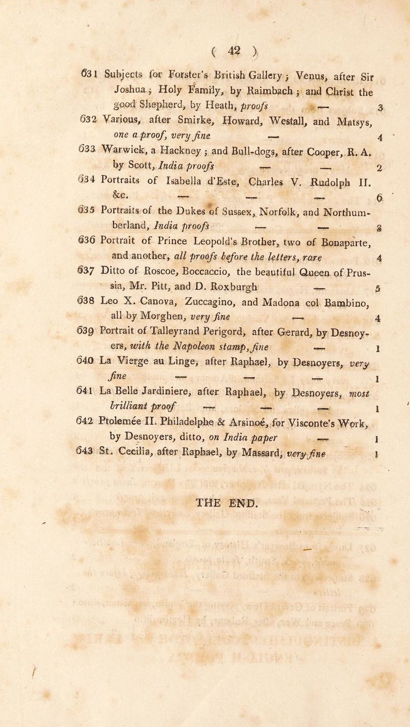 531 Subjects for Forster’s British Gallery Venus, after Sir Joshua j Holy Family, by Raimbach 5 and Christ the good Shepherd, by Heath, proofs — 3 032 Various, after Smirke, Howard, Westall, and Matsys, one a proof, very fine — 4 633 Warwick, a Hackney ; and Bull-dogs, after Cooper, R. A. by Scott, India proofs — 2 634 Portraits of Isabella d’Este, Charles V. Rudolph II. &c. 635 Portraits of the Dukes of Sussex, Norfolk, and Northum- berland, India proofs — — § 636 Portrait of Prince Leopold’s Brother, two of Bonaparte, and another, all proofs before the letters, rare 4 637 Ditto of Roscoe, Boccaccio, the beautiful Queen of Prus- sia, Mr. Pitt, and D. Roxburgh — 5 638 Leo X. Canova, Zuccagino, and Madona col Bambino, all by Morghen, very fine —. 4 639 Portrait of Talleyrand Perigord, after Gerard, by Desnoy- ers, with the Napoleon stamp, fine -— 2 640 La Vierge au Linge, after Raphael, by Desnoyers, very fine — — —- 1 641 La Belle Jardiniere, after Raphael, by Desnoyers, most brilliant proof —. — ^ j 642 Ptolemee II. Philadelphe & Arsinoe, for Visconte’s Work, by Desnoyers, ditto, on India paper —. j 643 St. Cecilia, after Raphael, by Massard, very fine 1 the end.