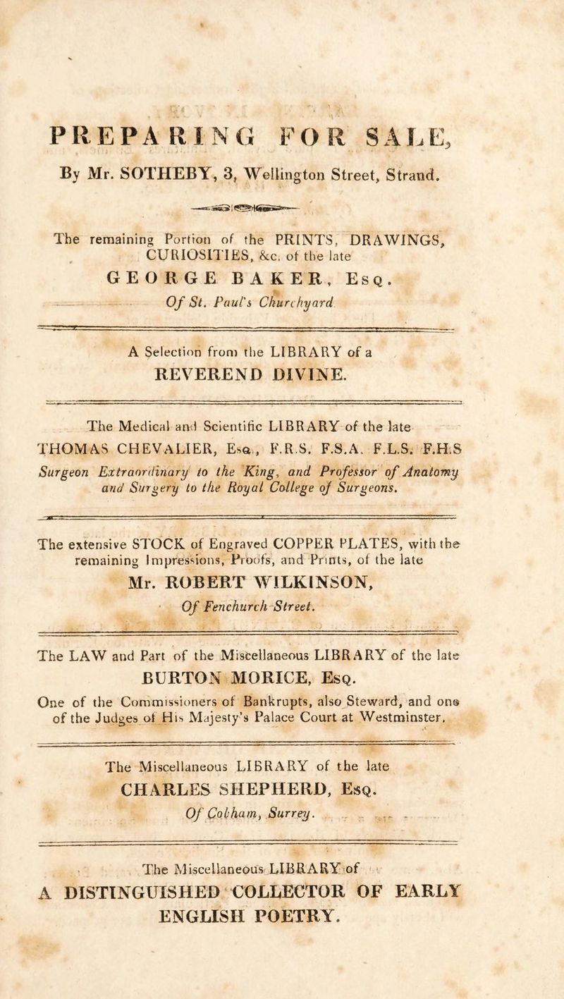 PIIEPA RI NG FO R SALE, By Mr. SOTHEBY, 3, Wellington Street, Strand. ■ }JL . '%*•»* The remaining Portion of the PRINTS, DRAWINGS, CURIOSITIES, &.c. of the late GEORGE BAKER, Esq. Of St. Paul's Churchyard A Selection from the LIBRARY of a REVEREND DIVINE. The Medical and Scientific LIBRARY of the late THOMAS CHEVALIER, Esa , F.R.S. F.S.A. F.L.S. F.H.S Surgeon Extraordinary to the King, and Professor of Anatomy and Surgery to the Royal College of Surgeons. The extensive STOCK of Engraved COPPER PLATES, with the remaining Impressions, Proofs, and Prints, of the late Mr. ROBERT WILKINSON, Of Fenchurch Street. The LAW and Part of the Miscellaneous LIBRARY of the late BURTON MORXCE, Esq. One of the Commissioners of Bankrupts, also Steward, and on@ of the Judges of Hi^ Majesty’s Palace Court at Westminster. The Miscellaneous LIBRARY of the late CHARLES SHEPHERD, Esq. Of Cohham, Surrey. The Miscellaneous LIBRARY of A DISTINGUISHED COLLECTOR OF EARLY ENGLISH POETRY.