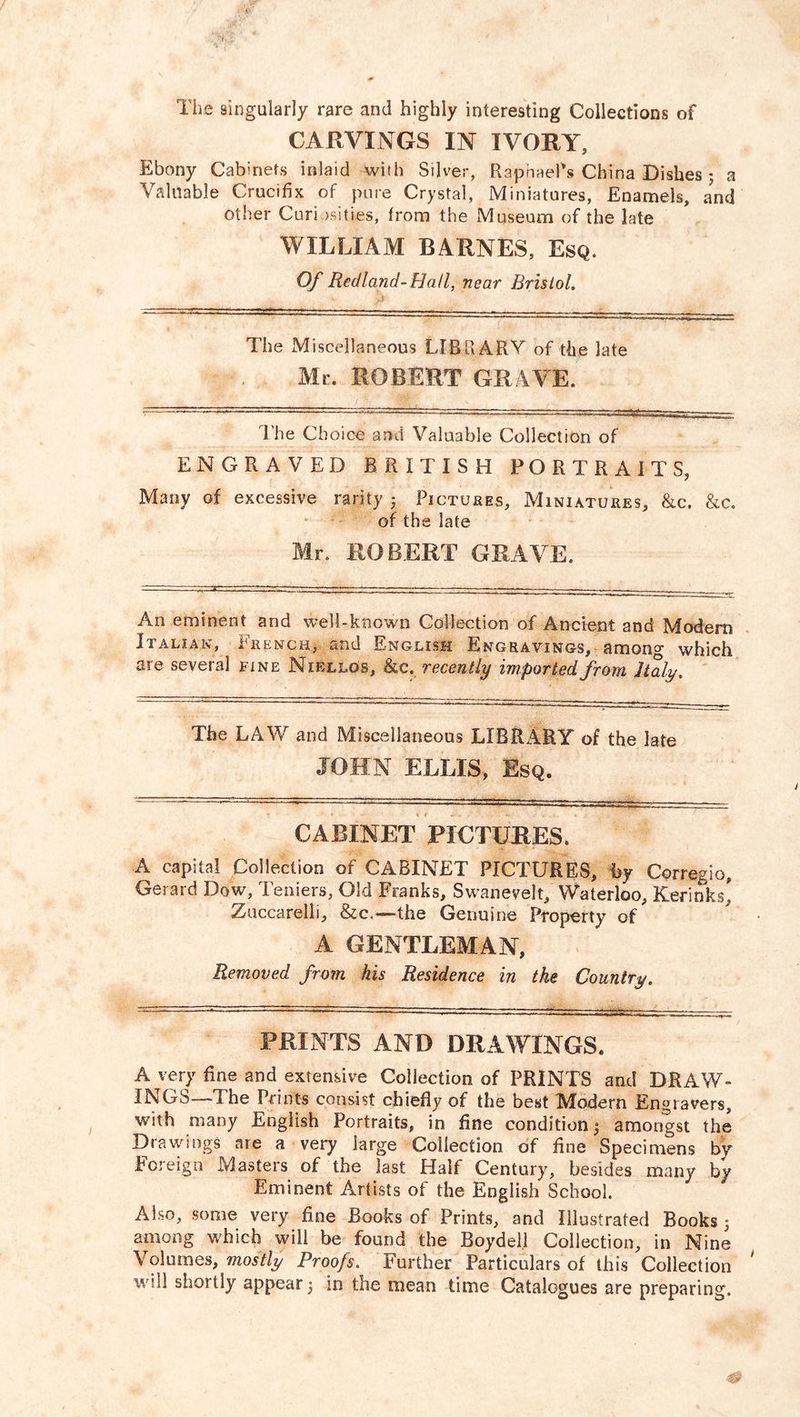 The singularly rare and highly interesting Collections of CARVINGS IN IVORY, Ebony Cabinets inlaid with Silver, Raphael's China Dishes; a Valuable Crucifix of pure Crystal, Miniatures, Enamels, a?nd other Curiosities, from the Museum of the late WILLIAM BARNES, Esq. Of Red land- Flail, near Bristol. The Miscellaneous LIBRARY of the late Mr. ROBERT GRAVE. The Choice and Valuable Collection of ENGRAVED BRITISH PORTRAITS, Many of excessive rarity 5 Pictures, Miniatures, &c. &c. of the late Mr. ROBERT GRAVE. An eminent and well-known Collection of Ancient and Modern Italian, French, and English Engravings, amono- which are several fine Niellos, &c. recently imported from Italy. The LAW and Miscellaneous LIBRARY of the late JOHN ELLIS, Esq. CABINET PICTURES. A capital Collection of CABINET PICTURES, by Corregio, Gerard Dow, Teniers, Old Franks, Swanevelt, Waterloo, Kerinks* Zuccarelii, &c.—the Genuine Property of A GENTLEMAN, Removed from his Residence in the Country. PRINTS AND DRAWINGS. A very fine and extensive Collection of PRINTS and DRAW- INGS—-The Prints consist chiefly of the best Modern Engravers, with many English Portraits, in fine condition $ amongst the Drawings are a very large Collection of fine Specimens by Foreign Masters of the last Half Century, besides many by Eminent Artists of the English School. Also, some very fine Books of Prints, and Illustrated Books 5 among which will be found the Boydell Collection, in Nine Volumes, mostly Proofs. Further Particulars of this Collection wdl shortly appear 5 in the mean time Catalogues are preparing.