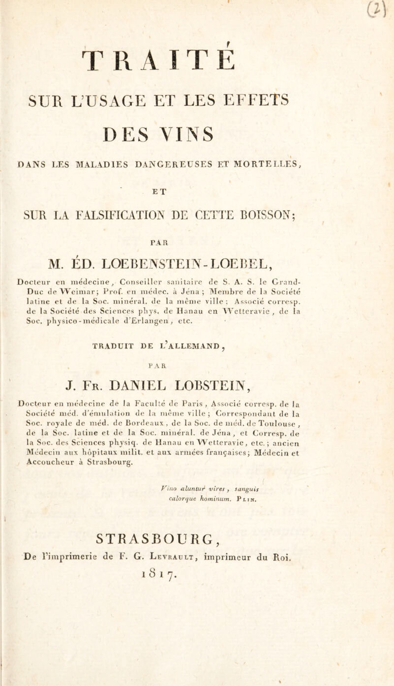 I TRAITE SUR L’USAGE ET LES EFFETS DES VINS DANS LES MALADIES DANGEREUSES ET MORTELLES, ET SUR LA FALSIFICATION DE CETTE BOISSON; PAR M. ÉD. LOEBENSTEIN-LOEBEL, Docteur en médecine^ Conseiller sanitaire de S. A. S. le Grand- Duc de Weimar; Prof, en inédec. à Jena; Membre de la Société latine et de la Soc. minéral, de la même ville ; Associé corresp. de la Société des Sciences pbys. de Hanau en Wetteravie , de la Soc. pbysico - médicale d’Erlangen , etc. TRADUIT DE l’aLLEMAND , . PAR J. Fr. DANIEL LOBSTEIN, Docteur en médecine de la Faculté de Paris , Associé corresp. de la Société méd. d’émulation de la même ville ; Coi respondant de la Soc. royale de méd. de Bordeaux , de la Soc. de méd. de Toulouse , de la Soc. latine et de la Soc. minéral, de Jéna , et Corresp. de la Soc. des Sciences pbysiq. de Hanau en Wetteravie, etc.; ancien Médecin aux hôpitaux inilit, et aux armées françaises; Médecin et Accoucheur à Strasbourg. i Vino alunlur vires , sanguis calorque hominum. P lin. STRASBOURG, De Fi mp rime rie de F. G. Levrault, imprimeur du Roi. 1817.