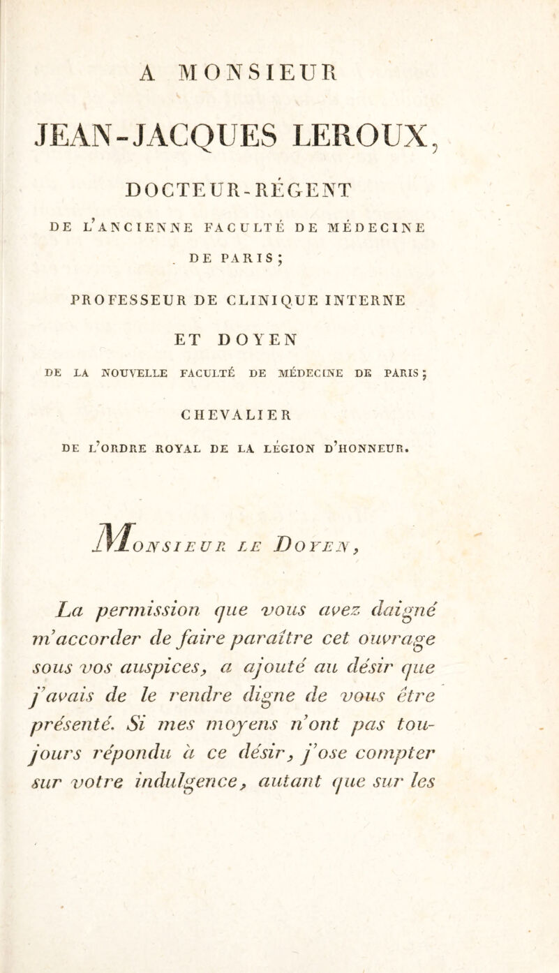 A MONSIEUR JEAN-JACQUES LEROUX, DOCTEUR-RÉGENT DE l’ANCIEN NE FACULTÉ DE MÉDECINE DE PARIS ; PROFESSEUR DE CLINIQUE INTERNE ET DOYEN DE LA NOUVELLE FACULTÉ DE MÉDECINE DE PARIS ; CHEVALIER DE l’ordre royal DE LA LEGION d’hONNEUR. ]\^ONSI EUR LE D OYEIY ^ La permission que vous as^ez daigné rn accorder de faire paraître cet ouvrage sous vos auspices^ a ajouté au désir que j'avais de le rendre digne de vous être présenté. Si mes moyens n ont pas tou- jours répondu à ce désir^ j'ose compter sur ^)Otre indulgence, autant (jiie sur les