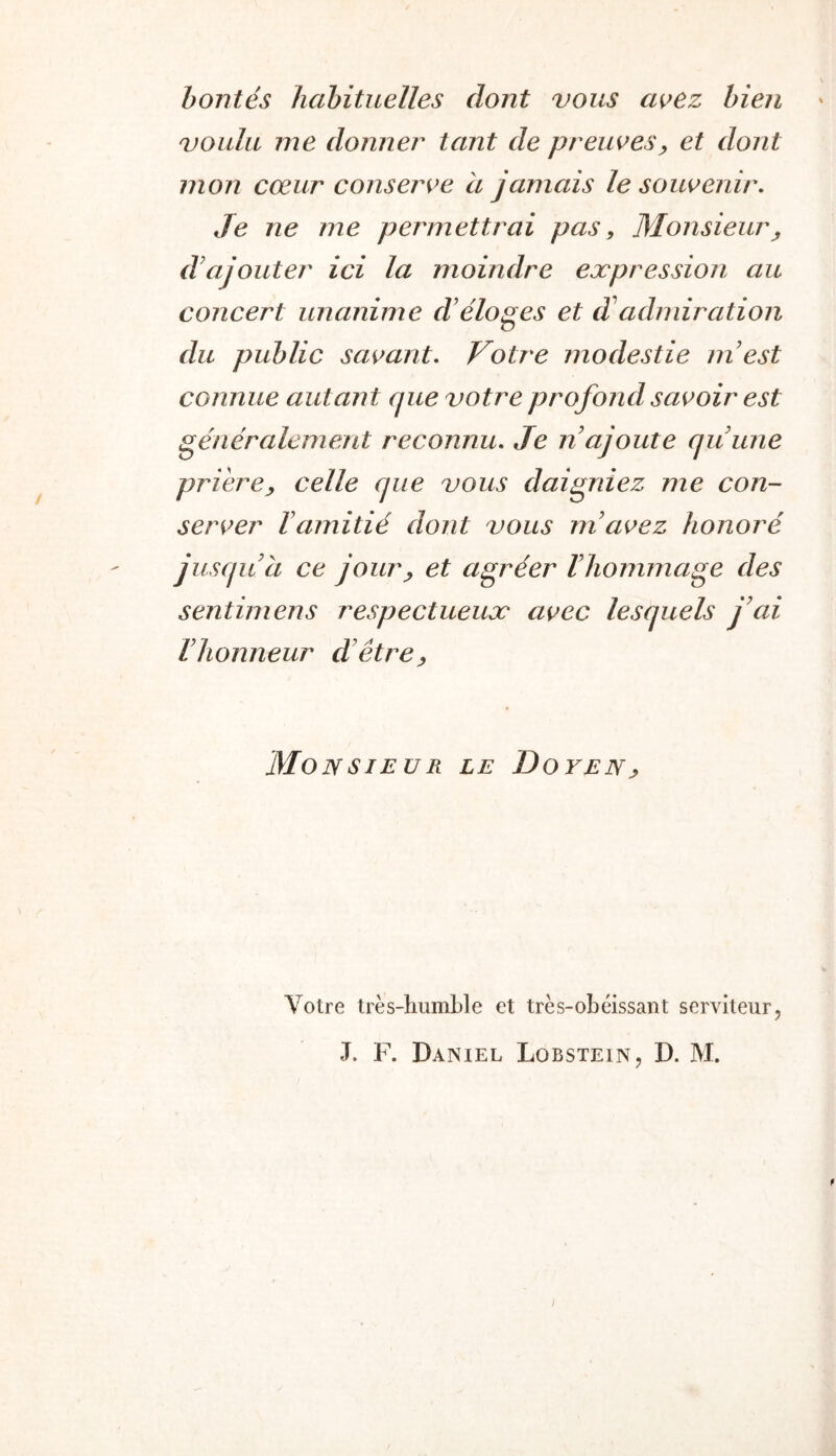 bontés habituelles dont vous a^ez bien voulu me donne?' tant de preiwes, et dont mon cœur conserve à jamais le soutenir. Je ne me permettrai pas. Monsieur d'ajouter ici la moindre expression au concert unanime d’éloges et d adnnration du public sai>ant. Votre modestie m’est connue autant que votre profond savoir est généralement reconnu- Je n ajoute qu’une prière^ celle que vous daigniez me con- server l’amitié dont vous m’avez honoré jusqu’à ce jour^ et agréer l’hommage des sentimens respectueux avec lesquels j’ai l’honneur d’être^ MoNSIEUR LE DoyENj, Votre très-humble et très-obéissant serviteur, J. F. Daniel Lobstein, D. M. ]