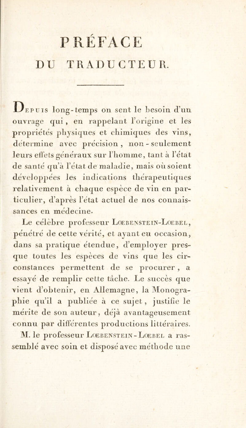 DU TRADUCTEUR. Depuis long-temps on sent le besoin d’un ouvrage qui , en rappelant l’origine et les propriétés pliysicjues et chimiques des AÛns, détermine avec précision , non - seulement leurs effets generaux sur l’homme, tant à l’état de santé qu’à l’état de maladie, mais où soient développées les indications thérapeutiques relativement à chaque espèce de vin en par- ticulier, d’après l’état actuel de nos connais- sances en médecine. Le célèbre professeur Loebenstein-Loebel, pénétré de cette vérité, et ayant eu occasion^ dans sa pratique étendue, d’employer pres- que toutes les espèces de vins que les cir- constances permettent de se procurer , a essayé de remplir cette tâche. Le succès que vient d’obtenir, en Allemagne, la Monogra- phie qu’il a publiée à ce sujet, justifie le mérite de son auteur, déjà avantageusement connu par différentes productions littéraires. M. le professeur Loebenstein-Loebel a ras- semblé avec soin et disposé avec méthode une
