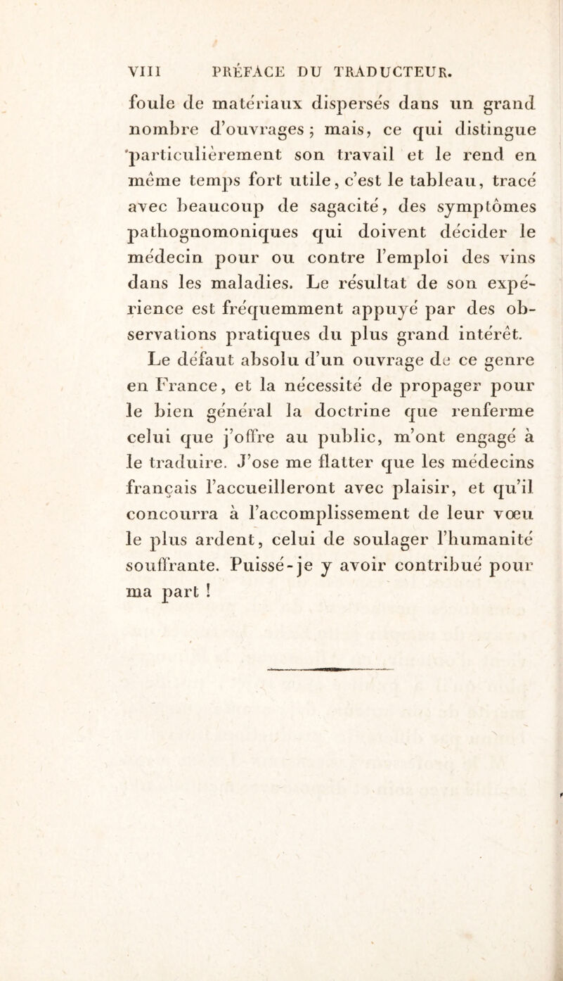 foule de matériaux disperses dans un grand nombre d’ouvrages; mais, ce qui distingue 'particulièrement son travail et le rend en meme temjis fort utile, c’est le tableau, trace avec beaucoup de sagacité, des symptômes pathognomoniques qui doivent décider le médecin pour ou contre l’emploi des vins dans les maladies. Le résultat de son expé- rience est fréquemment appuyé par des ob- servations pratiques du plus grand intérêt. Le défaut absolu d’un ouvrage de ce genre en France, et la nécessité de propager pour le bien général la doctrine que renferme celui que j’offre au public, m’ont engagé à le traduire. J’ose me flatter que les médecins français l’accueilleront avec plaisir, et qu’il concourra à l’accomplissement de leur vœu le plus ardent, celui de soulager l’humanité souffrante. Puissé-je y avoir contribué pour ma part !