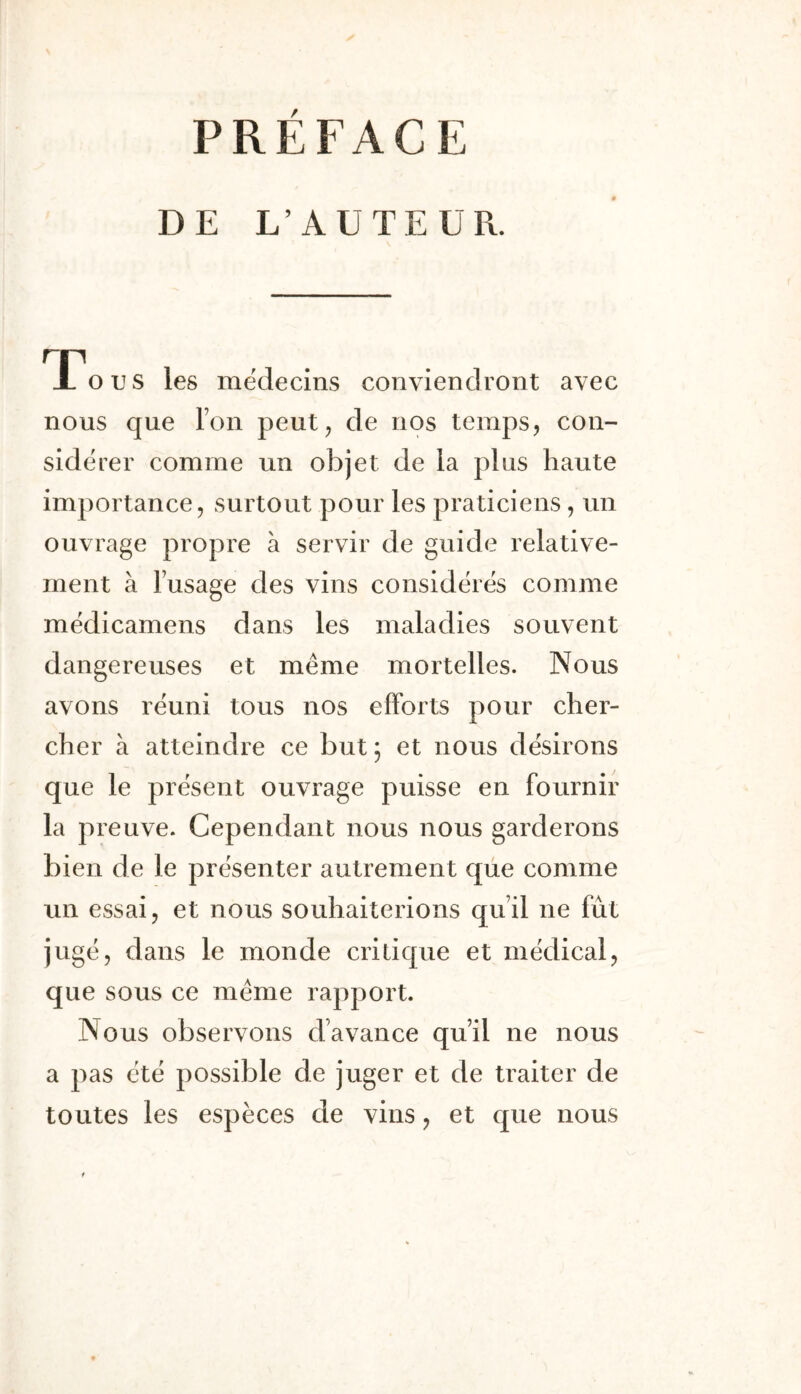 DE L’AUTEUR. TTous les médecins conviendront avec nous que Ton peut^ de nos temps j con- sidérer comme un objet de la plus haute importance, surtout pour les praticiens, un ouvrage propre à servir de guide relative- ment à l’usage des vins considérés comme médicamens dans les maladies souvent dangereuses et même mortelles. Nous avons réuni tous nos efforts pour cher- cher à atteindre ce but ; et nous désirons que le présent ouvrage puisse en fournir la preuve. Cependant nous nous garderons bien de le présenter autrement que comme un essai, et nous souhaiterions qu’il ne fût jugé, dans le monde critique et médical, que sous ce même rapport. Nous observons d’avance qu’il ne nous a pas été possible de juger et de traiter de toutes les espèces de vins, et que nous