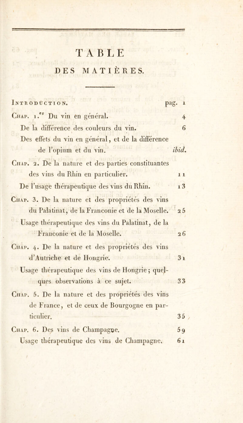 T A B I. E DES MATIÈRES. INTRODUCTION. pag. 1 Chap. 1.*^ Du vin en général. 4 De la différence des couleurs du vin. 6 I t Des effets du vin en général, et de la différence de l'opium et du vin. ihid, 11 CiiAP. 2. De la nature et des parties constituantes des vins du Rhin en particulier. 11 De Fusage thérapeutique des vins du Rhin. i3 Chap. 3. De la nature et des propriétés des vins du Palatinat, de la Franconie et de la Moselle. 2 5 Usage thérapeutique des vins du Palatinat, de la Franconie et de la Moselle. 2 6 Chap. 4. De la nature et des propriétés des vins d’Autriche et de Hongrie. 31 Usage thérapeutique des vins de Hongrie ; quel- ques observations à ce sujet. 33 Chap. 5. De la nature et des propriétés des vins de France J et de ceux de Bourgogne en par- ticulier. 3 5 Chap. 6. Des vins de Champagne. 69 Usage thérapeutique des vins de Champagne. 61