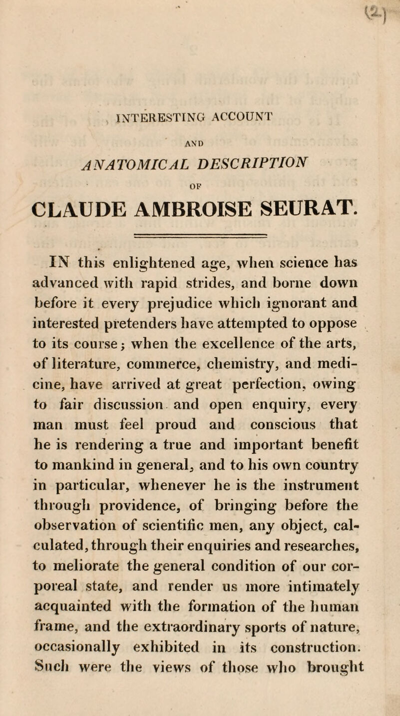 , INTERESTING ACCOUNT AND ANATOMICAL DESCRIPTION OF CLAUDE AMBROISE SEURAT. IN this enlightened age, wlien science has advanced with rapid strides, and borne down before it every prejudice which ignorant and interested pretenders have attempted to oppose to its course; when the excellence of the arts, of literature, commerce, chemistry, and medi¬ cine, have arrived at great perfection, owing to fair discussion and open enquiry, every man must feel proud and conscious that he is rendering a true and important benefit to mankind in general, and to his own country in particular, whenever he is the instrument through providence, of bringing before the observation of scientific men, any object, cal¬ culated, through their enquiries and researches, to meliorate the general condition of our cor¬ poreal state, and render us more intimately acquainted with the formation of the human frame, and the extraordinary sports of nature, occasionally exhibited in its construction. Sucli were the views of those who brought