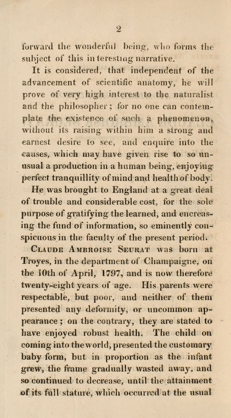 forward the wouderfui heisi^, wlio forms the subject of this in leresliug Jiarrative. It is considered, that independent of the advancement of scientific anatomy, he will prove of very high interest to the naturalist and the philosopher; for no one can contem¬ plate the existence of such a phenomenon, without its raising within him a strong and earnest desire to see, and enquire into the causes, which may have given rise to so un¬ usual a production in a human being, enjoying perfect tranquillity of mind and health of body. He was brought to England at a great deal of trouble and considerable cost, for the sole purpose of gratifying the learned, and encreas- ing the fund of information, so eminently con¬ spicuous in the faculty of the present period. Claude Ambroise Seurat was born at Troyes, in tlie department of Champaigne, on the 10th of April, 1797, and is now therefore twentyr-eight years of age. His parents were respectable, but poor, and neither of them presented any deformity, or uncommon ap¬ pearance ; on the contrary, they are stated to have enjoyed robust health. The child on coming into the world, presented the customary baby form, but in proportion as the infant grew, the frame gradually wasted away, and so continued to decrease, until the attainment of its full stature, which occurred at the usual