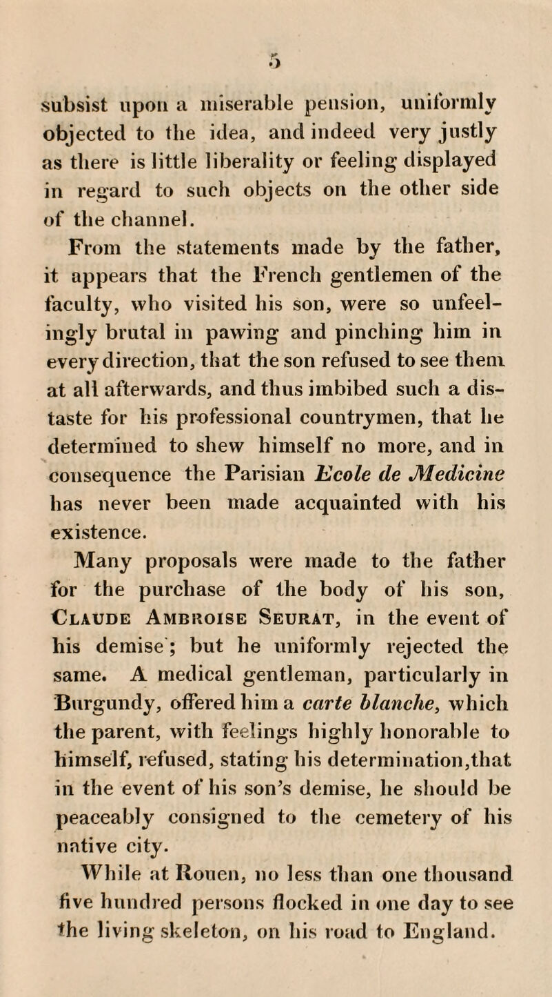 subsist upon a miserable pension, unitbrmly objected to the idea, and indeed very justly as there is little liberality or feeling displayed in regard to such objects on the other side of the channel. From the statements made by the father, it appears that the French gentlemen of the faculty, who visited his son, were so unfeel¬ ingly brutal in pawing and pinching him in every direction, that the son refused to see them at all afterwards, and thus imbibed such a dis¬ taste for his professional countrymen, that he determined to shew himself no more, and in consequence the Parisian Kcole de Medicine has never been made acquainted with his existence. Many proposals were made to the father for the purchase of the body of his son, Claude Ambroise Seurat, in the event of his demise; but he uniformly rejected the same. A medical gentleman, particularly in Burgundy, offered him a carte hlanche, which the parent, with feelings highly honorable to himself, refused, stating his determination,that in the event of his son^s demise, he should be peaceably consigned to the cemetery of his native city. While at Rouen, no less than one thousand five hundred persons flocked in one day to see the living skeleton, on his road to England.