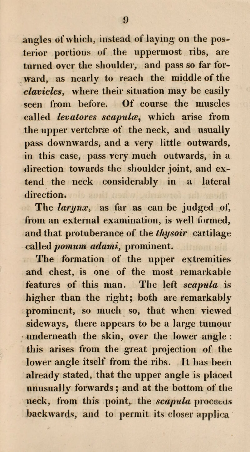 angles of which, instead of laying on the pos¬ terior portions of the uppermost ribs, are turned over the shoulder, and pass so far for¬ ward, as nearly to reach the middle of the clavicles, where their situation may be easily seen from before. Of course the muscles called levatores scapiilce^ which arise from the upper vertebrae of the neck, and usually pass downwards, and a very little outwards, in this case, pass very much outwards, in a direction towards the shoulder joint, and ex¬ tend the neck considerably in a lateral direction. The larynx, as far as can be judged of, from an external examination, is well formed, and that protuberance of the ihysoir cartilage called/joiMim adami, prominent. The formation of the upper extremities and chest, is one of the most remarkable features of this man. The left scapula is higher than the right; both are remarkably prominent, so much so, that when viewed sideways, there appears to be a large tumour ' underneath the skin, over the lower angle : this arises from the great projection of the lower angle itself from the ribs. It has been already stated, that the upper angle is placed unusually forwards ; and at the bottom of the neck, from this point, the scapula procctus backwards, and to permit its closer applica