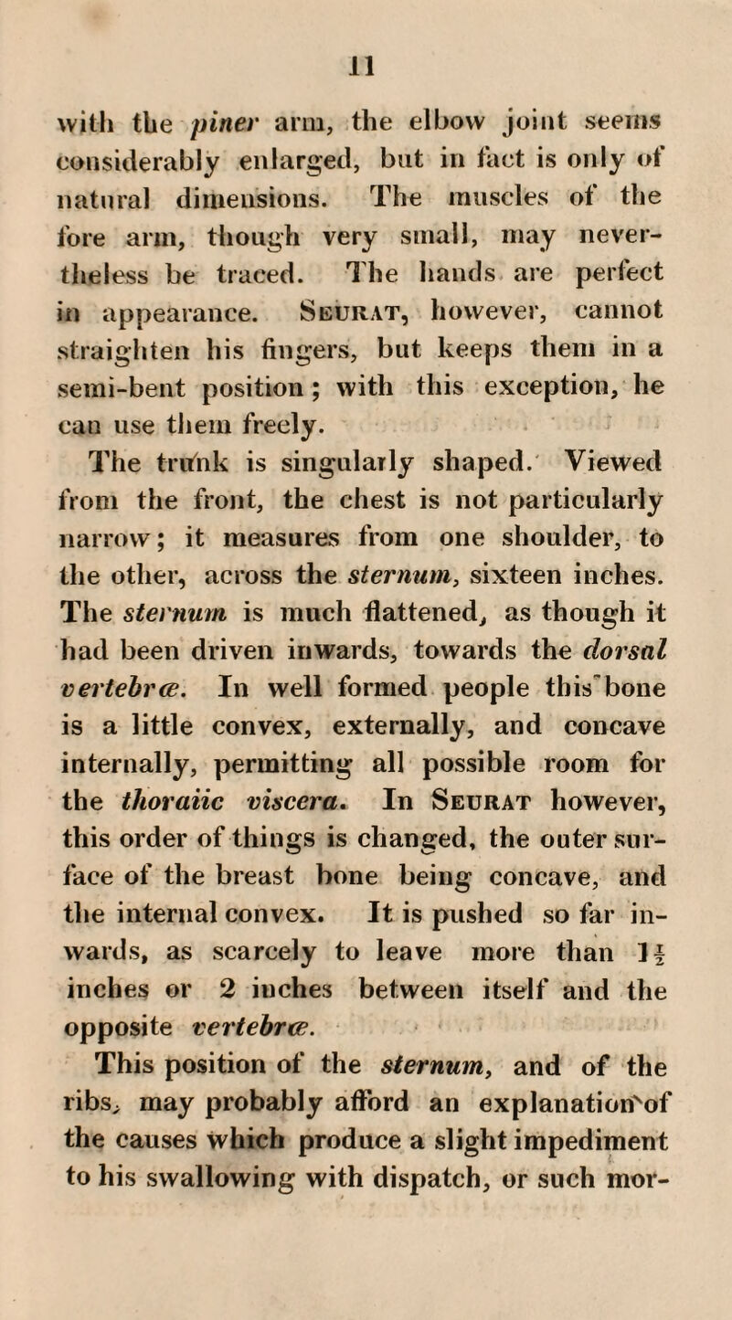 with the pinev arm, the elbow joint seems considerably enlarged, but in tact is only ot natural dimensions. The muscles of the fore arm, though very small, may never¬ theless be traced. The hands are perfect in appearance. Seurat, however, cannot straighten his fingers, but keeps them in a semi-bent position; with this exception, he can use them freely. The tnfnk is singularly shaped. Viewed from the front, the chest is not particularly narrow; it measures from one shoulder, to the other, across the sternum, sixteen inches. The sternum is much flattened, as though it had been driven inwards, towards the dorsal vertebrce. In well formed people thisbone is a little convex, externally, and concave internally, permitting all possible room for the thoraiic viscera. In Seurat however, this order of things is changed, the outer sur¬ face of the breast bone being concave, and the internal convex. It is pushed so far in¬ wards, as scarcely to leave more than H inches or 2 inches between itself and the opposite vertehrtJB. This position of the sternum, and of the ribs, may probably afford an explanation^of the causes which produce a slight impediment to his swallowing with dispatch, or such mor-