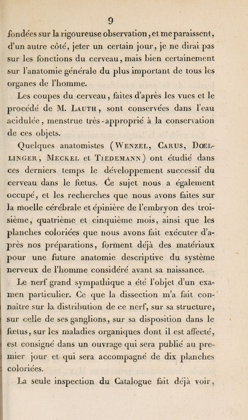 fondées sur la rigoureuse observation, et me paraissent, d’un autre côte', jeter un certain jour, je ne dirai pas sur les fonctions du cerveau, mais bien certainement sur l’anatomie generale du plus important de tous les organes de l’homme. Les coupes du cerveau, faites d’après les vues et le procède' de M. Lauth , sont conservées dans l’eau acidulée, menstrue très-approprié à la conservation de ces objets. Quelques anatomistes (Wenzel, Carus, Doel- linger, Meckel et Tiedemann) ont étudié dans ces derniers temps le développement successif du cerveau dans le fœtus. Ce sujet nous a également occupé, et les recherches que nous avons faites sur la moelle cérébrale et épinière de l’embryon des troi¬ sième, quatrième et cinquième mois, ainsi que les planches coloriées que nous avons fait exécuter d’a¬ près nos préparations, forment déjà des matériaux pour une future anatomie descriptive du système nerveux de l’homme considéré avant sa naissance. Le nerf grand sympathique a été l’objet d’un exa¬ men particulier. Ce que la dissection m’a fait con¬ naître sur la distribution de ce nerf, sur sa structure j sur celle de ses ganglions, sur sa disposition dans le fœtus, sur les maladies organiques dont il est affecté, est consigné dans un ouvrage qui sera publié au pre- i mier jour et qui sera accompagné de dix planches j coloriées. La seule inspection du Catalogue fait déjà voir,