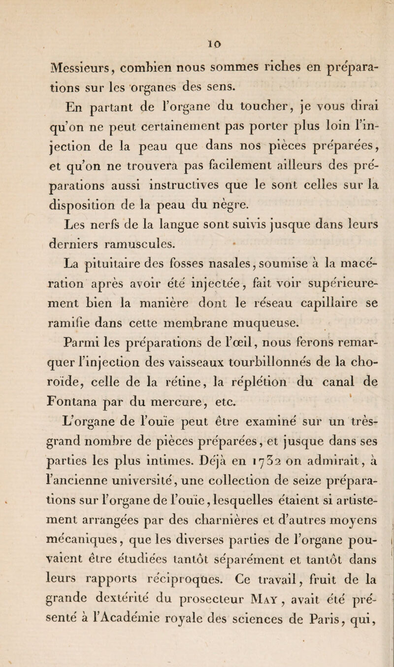 Messieurs, combien nous sommes riches en prépara¬ tions sur les organes des sens. En partant de l’organe du toucher, je vous dirai qu’on ne peut certainement pas porter plus loin l’in¬ jection de la peau que dans nos pièces pre'parèes, et qu’on ne trouvera pas facilement ailleurs des pré- parations aussi instructives que le sont celles sur la disposition de la peau du nègre. Les nerfs de la langue sont suivis jusque dans leurs derniers ramuscules. La pituitaire des fosses nasales,soumise à la macé¬ ration après avoir été injectée, fait voir supérieure¬ ment bien la manière dont le réseau capillaire se ramifie dans cette membrane muqueuse. Parmi les préparations de l’œil, nous ferons remar¬ quer l’injection des vaisseaux tourbillonnés de la cho¬ roïde, celle de la rétine, la réplétion du canal de Fontana par du mercure, etc. L’organe de l’ouïe peut être examiné sur un très- grand nombre de pièces préparées, et jusque dans ses parties les plus intimes. Déjà en 1732 on admirait, à l’ancienne université, une collection de seize prépara¬ tions sur l’organe de l’ouïe, lesquelles étaient si artiste- ment arrangées par des charnières et d’autres moyens mécaniques, que les diverses parties de l’organe pou¬ vaient être étudiées tantôt séparément et tantôt dans leurs rapports réciproques. Ce travail, fruit de la grande dextérité du prosecleur May , avait été pré¬ senté à l’Académie royale des sciences de Paris, qui,