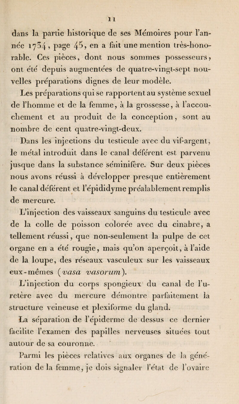 dans la partie historique de ses Mémoires pour Tan¬ née 17^4? page en a fait une mention très-hono¬ rable. Ces pièces, dont nous sommes possesseurs ? ont été depuis augmentées de quatre-vingt-sept nou¬ velles préparations dignes de leur modèle. Les préparations qui se rapportent au système sexuel de Thomme et de la femme, à la grossesse, à Taccou- chement et au produit de la conception, sont au nombre de cent quatre-vingt-deux. Dans les injections du testicule avec du vif-argent, le métal introduit dans le canal déférent est parvenu jusque dans la substance séminifère. Sur deux pièces nous avons réussi à développer presque entièrement le canal déférent et l’épididyme préalablement remplis de mercure. L’injection des vaisseaux sanguins du testicule avec de la colle de poisson colorée avec du cinabre, a tellement réussi, que non-seulement la pulpe de cet organe en a été rougie, mais qu’on aperçoit, à l’aide de la loupe, des réseaux vasculeux sur les vaisseaux eux-memes ( vas a vasorum). L’injection du corps spongieux du canal de Fu- retère avec du mercure démontre parfaitement la structure veineuse et plexiforme du gland. La séparation de l’épiderme de dessus ce dernier facilite l’examen des papilles nerveuses situées tout autour de sa couronne. Parmi les pièces relatives aux organes de la géné¬ ration delà femme, je dois signaler l’état de l’ovaire