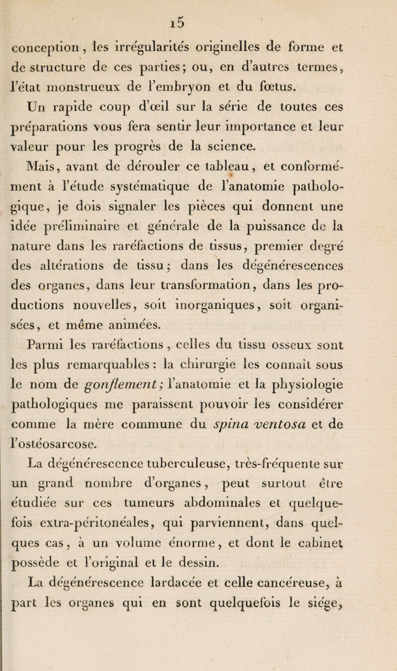 conception, les irrégularités originelles de forme et déstructuré de ces parties; ou, en d’autres termes, l’état monstrueux de l’embryon et du fœtus. Un rapide coup d’œil sur la série de toutes ces préparations vous fera sentir leur importance et leur valeur pour les progrès de la science. Mais, avant de dérouler ce tableau, et conformé- ment à l’étude systématique de l’anatomie patholo¬ gique, je dois signaler les pièces qui donnent une idée préliminaire et générale de la puissance de la nature dans les raréfactions de tissus, premier degré des altérations de tissu ; dans les dégénérescences des organes, dans leur transformation, dans les pro¬ ductions nouvelles, soit inorganiques, soit organi¬ sées, et même animées. Parmi les raréfactions , celles du tissu osseux sont les plus remarquables : la chirurgie les connaît sous le nom de gonflement ; l’anatomie et la physiologie pathologiques me paraissent pouvoir les considérer comme la mère commune du spina vent os a et de l’ostéosarcose. La dégénérescence tuberculeuse, très-fréquente sur un grand nombre d’organes, peut surtout être étudiée sur ces tumeurs abdominales et quelque¬ fois extra-péritonéales, qui parviennent, dans quel¬ ques cas, à un volume énorme, et dont le cabinet possède et l’original et le dessin. La dégénérescence lardacée et celle cancéreuse, à part les organes qui en sont quelquefois le siège,