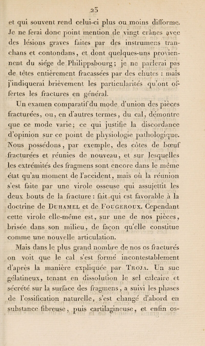 et qui souvent rend celui-ci plus ou moins difforme. Je ne ferai donc point mention de vingt crânes avec des lésions graves faites par des instrumens tran¬ cha ns et contondans, et dont quelques-uns provien¬ nent du siëge de Philippsbourg ; je no parlerai pas de tètes entièrement fracassées par des chutes : mais j'indiquerai brièvement les particularités qu’ont of¬ fertes les fractures en général. Un examen comparatif du mode d’union des pièces fracturées, ou, en d’autres termes, du cal, démontre que ce mode varie; ce qui justifie la discordance d’opinion sur ce point de physiologie pathologique. Nous possédons, par exemple, des cotes de bœuf fracturées et réunies de nouveau, et sur lesquelles les extrémités des fragmens sont encore dans le même état qu’au moment de l’accident, mais où la réunion s’est faite par une virole osseuse qui assujettit les deux bouts de la fracture : fait qui est favorable à la doctrine de Duhamel et de Fougeroux. Cependant cette virole elle-même est, sur une de nos pièces, brisée dans son milieu, de façon quelle constitue comme une nouvelle articulation. Mais dans le plus grand nombre de nos os fracturés on voit que le cal s’est formé incontestablement d’après la manière expliquée par Troja. Un suc gélatineux, tenant en dissolution le sel calcaire et sécrété sur la surface des fragmens, a suivi les phases de l’ossification naturelle, s’est changé d’abord en substance fibreuse, puis cartilagineuse, et enfin os-