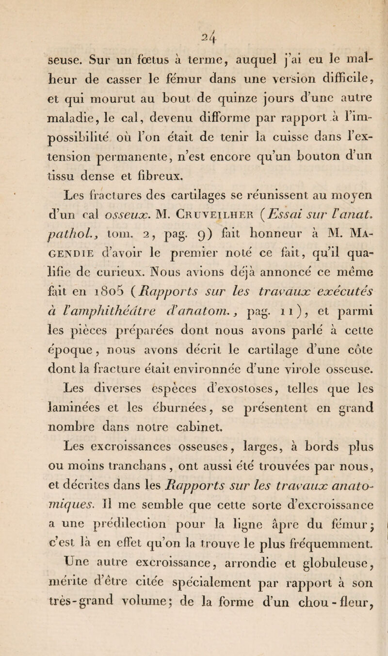 seuse. Sur un fœtus à ternie, auquel j’ai eu le mal¬ heur de casser le fémur dans une version difficile, et qui mourut au bout de quinze jours d’une autre maladie, le cal, devenu difforme par rapport à l’im¬ possibilité' où l’on était de tenir la cuisse dans l’ex¬ tension permanente, n’est encore qu’un bouton d’un tissu dense et fibreux. Les fractures des cartilages se re'unissent au moyen d’un cal osseux. M. Cruveilher (Essai sur Vcinat. pcithol., loin. 2, pag. 9) fait honneur à M. Ma¬ gendie d’avoir le premier note' ce fait, qu’il qua¬ lifie de curieux. Nous avions déjà annoncé ce meme fait en i8o5 (Rapports sur les travaux exécutés à ïamphithéâtre danatom., pag. 11), et parmi les pièces préparées dont nous avons parlé à cette époque, nous avons décrit le cartilage d’une côte dont la fracture était environnée d une virole osseuse. Les diverses espèces d’exostoses, telles que les laminées et les éburnées, se présentent en grand nombre dans notre cabinet. Les excroissances osseuses, larges, à bords plus ou moins tranchans, ont aussi été trouvées par nous, et décrites dans les Rapports sur les travaux anato¬ miques. Tl me semble que cette sorte d’excroissance a une prédilection pour la ligne âpre du fémur» c’est là en effet qu’on la trouve le plus fréquemment. Une autre excroissance, arrondie et globuleuse, mérite d’ètre citée spécialement par rapport à son très-grand volume; de la forme d’un chou-fleur,