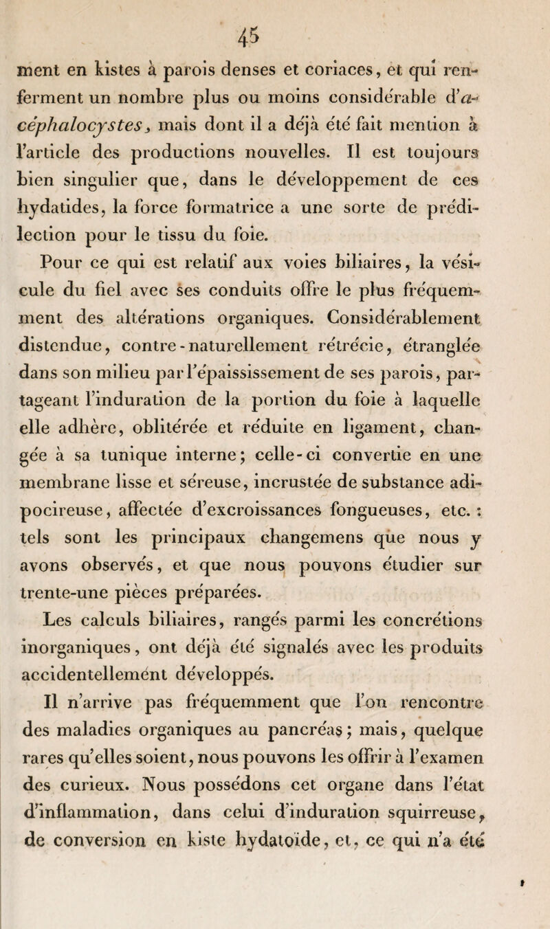 ment en kistes à parois denses et coriaces, et qui ren¬ ferment un nombre plus ou moins considérable d*a- céphcilocystes> mais dont il a déjà été fait mention à l’article des productions nouvelles. Il est toujours bien singulier que, dans le développement de ces liydatides, la force formatrice a une sorte de prédi¬ lection pour le tissu du foie. Pour ce qui est relatif aux voies biliaires, la vési¬ cule du fiel avec ses conduits offre le plus fréquem¬ ment des altérations organiques. Considérablement distendue, contre * naturellement rétrécie, étranglée dans son milieu par l'épaississement de ses parois, par¬ tageant l’induration de la portion du foie à laquelle elle adhère, oblitérée et réduite en ligament, chan¬ gée à sa tunique interne; celle-ci convertie en une membrane lisse et séreuse, incrustée de substance adi- pocireuse, affectée d’excroissances fongueuses, etc.: tels sont les principaux changemens que nous y avons observés, et que nous pouvons étudier sur trente-une pièces préparées. Les calculs biliaires, rangés parmi les concrétions inorganiques, ont déjà été signalés avec les produits accidentellement développés. Il n’arrive pas fréquemment que l’on rencontre des maladies organiques au pancréas ; mais, quelque rares qu elles soient, nous pouvons les offrir à l’examen des curieux. Nous possédons cet organe dans l’état d’inflammation, dans celui d’induration squirreuse? de conversion en Liste hydatoïde, et, ce qui n’a été »