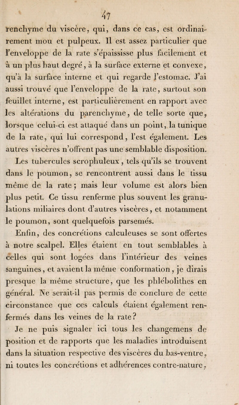 4? renchyme du viscère, qui, dans ce cas, est ordinai¬ rement mou et pulpeux. Il est assez particulier que l'enveloppe de la rate s'épaississe plus facilement et à un plus haut degré, à la surface externe et convexe, quà la surface interne et qui regarde l’estomac. J’ai aussi trouvé que l’enveloppe de la rate, surtout son feuillet interne, est particulièrement en rapport avec les altérations du parenchyme, de telle sorte que, lorsque celui-ci est attaqué dans un point, la tunique de la rate, qui lui correspond, l’est également. Les autres viscères n’offrent pas une semblable disposition. Les tubercules scrophuleux, tels qu’ils se trouvent dans le poumon, se rencontrent aussi dans le tissu meme de la rate ; mais leur volume est alors bien plus petit. Ce tissu renferme plus souvent les granu¬ lations miliaires dont d’autres viscères, et notamment le poumon, sont quelquefois parsemés. Enfin, des concrétions calculeuses se sont offertes à notre scalpel. Elles étaient en tout semblables à celles qui sont logées dans l’intérieur des veines sanguines, et avaient la même conformation, je dirais presque la même structure, que les phlébolithes en général. Ne serait-il pas permis de conclure de cette circonstance que ces calculs étaient également ren¬ fermés dans les veines de la rate? Je ne puis signaler ici tous les changemcns de position et de rapports que les maladies introduisent dans la situation respective des viscères du bas-ventre, ni toutes les concrétions et adhérences contre-nature ,