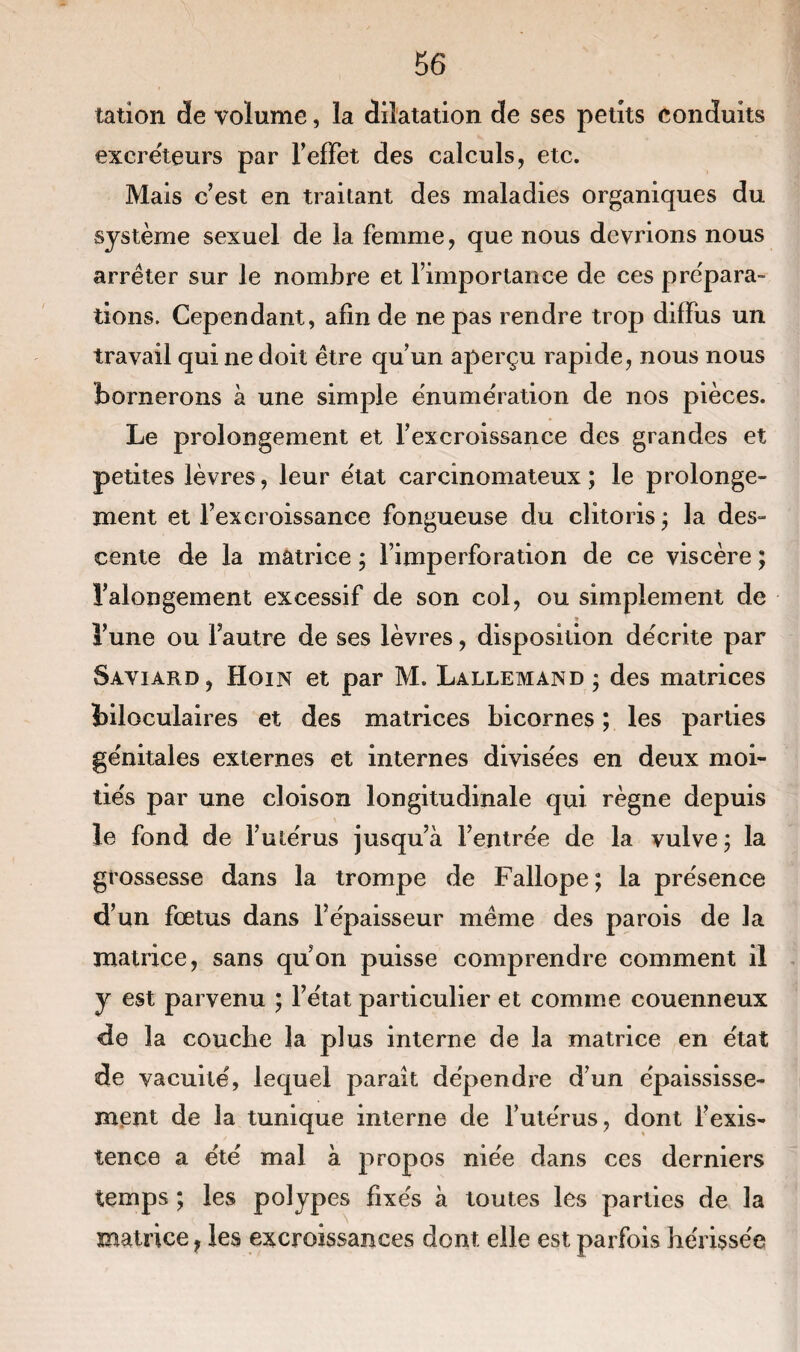 talion de volume, la dilatation de ses petits conduits excréteurs par l'effet des calculs, etc. Mais cest en traitant des maladies organiques du système sexuel de la femme, que nous devrions nous arrêter sur le nombre et l’importance de ces prépara¬ tions. Cependant, afin de ne pas rendre trop diffus un travail qui ne doit être qu’un aperçu rapide, nous nous bornerons à une simple énumération de nos pièces. Le prolongement et l’excroissance des grandes et petites lèvres, leur état carcinomateux; le prolonge¬ ment et l’excroissance fongueuse du clitoris ; la des¬ cente de la matrice ; l’imperforation de ce viscère ; l’alongement excessif de son col, ou simplement de l’une ou l’autre de ses lèvres, disposition décrite par Saviard, Hoin et par M. Lallemand ; des matrices üloculaires et des matrices bicornes ; les parties génitales externes et internes divisées en deux moi¬ tiés par une cloison longitudinale qui règne depuis le fond de l’utérus jusqu’à l’entrée de la vulve ; la grossesse dans la trompe de Fallope ; la présence d’un fœtus dans l’épaisseur même des parois de la matrice, sans quon puisse comprendre comment il y est parvenu ; l’état particulier et comme couenneux de la couche la plus interne de la matrice en état de vacuité, lequel paraît dépendre d’un épaississe¬ ment de la tunique interne de l’utérus, dont l’exis¬ tence a été mal à propos niée dans ces derniers temps ; les polypes fixés à toutes les parties de la matrice, les excroissances dont elle est parfois hérissée