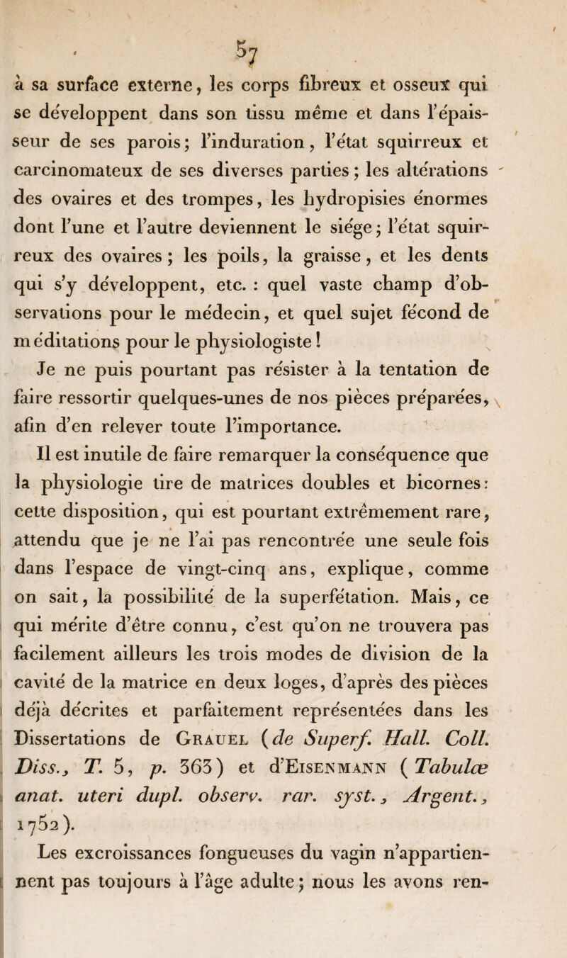 à sa surface externe, les corps fibreux et osseux qui se développent dans son tissu meme et dans l'épais¬ seur de ses parois ; l'induration, l'état squirreux et carcinomateux de ses diverses parties ; les altérations  des ovaires et des trompes, les hydropisies énormes dont l'une et l’autre deviennent le siège ; l'état squir¬ reux des ovaires; les poils, la graisse, et les dents qui s’y développent, etc. : quel vaste champ d’ob¬ servations pour le médecin, et quel sujet fécond de méditations pour le physiologiste ! Je ne puis pourtant pas résister à la tentation de faire ressortir quelques-unes de nos pièces préparées, afin d’en relever toute l’importance. Il est inutile de faire remarquer la conséquence que la physiologie lire de matrices doubles et bicornes: cette disposition, qui est pourtant extrêmement rare, attendu que je ne l’ai pas rencontrée une seule fois dans l’espace de vingt-cinq ans, explique, comme on sait, la possibilité de la superfétation. Mais, ce qui mérite d’être connu, c’est qu’on ne trouvera pas facilement ailleurs les trois modes de division de la cavité de la matrice en deux loges, d'après des pièces déjà décrites et parfaitement représentées dans les Dissertations de Grauel (Je Superf Hall. Coll. Diss.y T. 5, p. 363) et d'EisEJNMArm ( Tabulée anat. uteri dupl. observ. rar. sjst. 3 Argent., 1752). Les excroissances fongueuses du vagin n’appartien¬ nent pas toujours à l’âge adulte ; nous les avons ren-