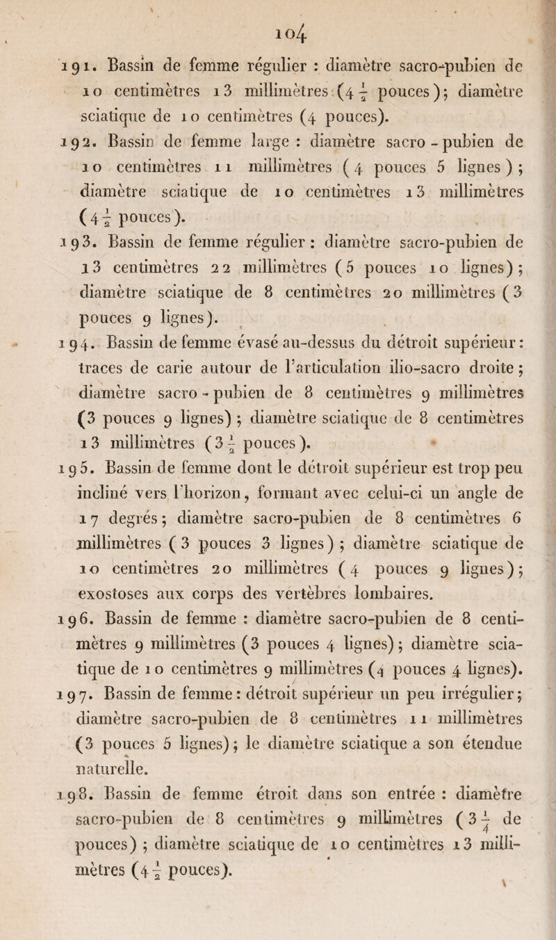 191* Bassin de femme régulier : diamètre sacro-qmbien de 10 centimètres i3 millimètres (4 ~ pouces); diamètre sciatique de 10 centimètres (4 pouces). 192. Bassin de femme large : diamètre sacro - pubien de 1 o centimètres 11 millimètres ( 4 pouces 5 lignes ) ; diamètre sciatique de 1 o centimètres 13 millimètres (4^ pouces). 193. Bassin de femme régulier: diamètre sacro-pubien de l3 centimètres 22 millimètres (5 pouces 10 lignes); diamètre sciatique de 8 centimètres 20 millimètres ( 3 pouces 9 lignes). 194. Bassin de femme évasé au-dessus du détroit supérieur : traces de carie autour de Farticulation ilio-sacro droite ; diamètre sacro - pubien de 8 centimètres 9 millimètres (3 pouces 9 lignes) ; diamètre sciatique de 8 centimètres 13 millimètres ( 3 { pouces ). 195. Bassin de femme dont le détroit supérieur est trop peu incliné vers 1 horizon ? formant avec celui-ci un angle de 17 degrés ; diamètre sacro-pubien de 8 centimètres 6 millimètres (3 pouces 3 lignes); diamètre sciatique de 10 centimètres 20 millimètres (4 pouces 9 lignes); exostoses aux corps des vertèbres lombaires. 196. Bassin de femme : diamètre sacro-pubien de 8 centi¬ mètres 9 millimètres (3 pouces 4 lignes); diamètre scia¬ tique de 1 o centimètres 9 millimètres (4 pouces 4 lignes). 197. Bassin de femme: détroit supérieur un peu irrégulier; diamètre sacro-pubien de 8 centimètres 11 millimètres (3 pouces 5 lignes); le diamètre sciatique a son étendue naturelle. 198. Bassin de femme étroit dans son entrée: diamètre sacro-pubien de 8 centimètres 9 millimètres ( 3 j- de pouces) ; diamètre sciatique de 10 centimètres i3 miili- 4 mètres (4^ pouces).