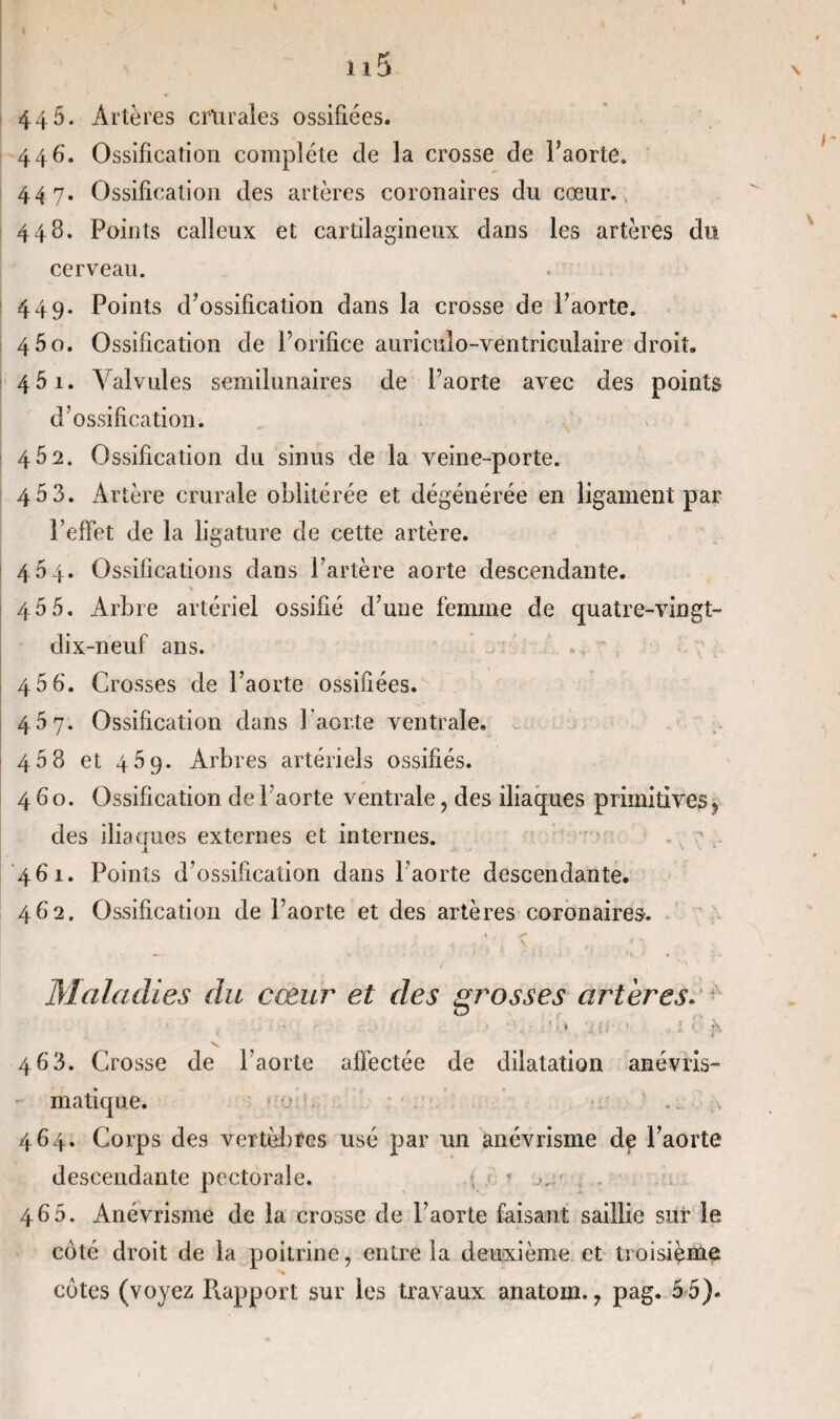 44 5. Artères crurales ossifiées. 446. Ossification complète de la crosse de l’aorte. 447. Ossification des artères coronaires du cœur. 448. Points calleux et cartilagineux dans les artères du cerveau. 449. Points d’ossification dans la crosse de l’aorte. 4 5o. Ossification de l’orifice auriculo-ventriculaire droit. 4 51. Valvules semilunaires de l’aorte avec des points d’ossification. 4Ô2. Ossification du sinus de la veine-porte. 4 5 3. Artère crurale oblitérée et dégénérée en ligament par l’effet de la ligature de cette artère. 454. Ossifications dans l’artère aorte descendante. 45 5. Arbre artériel ossifié d’une femme de quatre-vingt- dix-neuf ans. . “ 46 6. Crosses de l’aorte ossifiées. 457. Ossification dans l'aorte ventrale. 458 et 459. Arbres artériels ossifiés. 460. Ossification de l’aorte ventrale, des iliaques primitives9 des iliaques externes et internes. \ 461. Points d’ossification dans l’aorte descendante. 462. Ossification de l’aorte et des artères coronaires-. Maladies du cœur et des grosses artères. 463. Crosse de l’aorte affectée de dilatation anévris- matique. 464. Corps des vertèbres usé par un anévrisme de l’aorte descendante pectorale. * 465. Anévrisme de la crosse de l’aorte faisant saillie sur le coté droit de la poitrine, entre la deuxième et troisième
