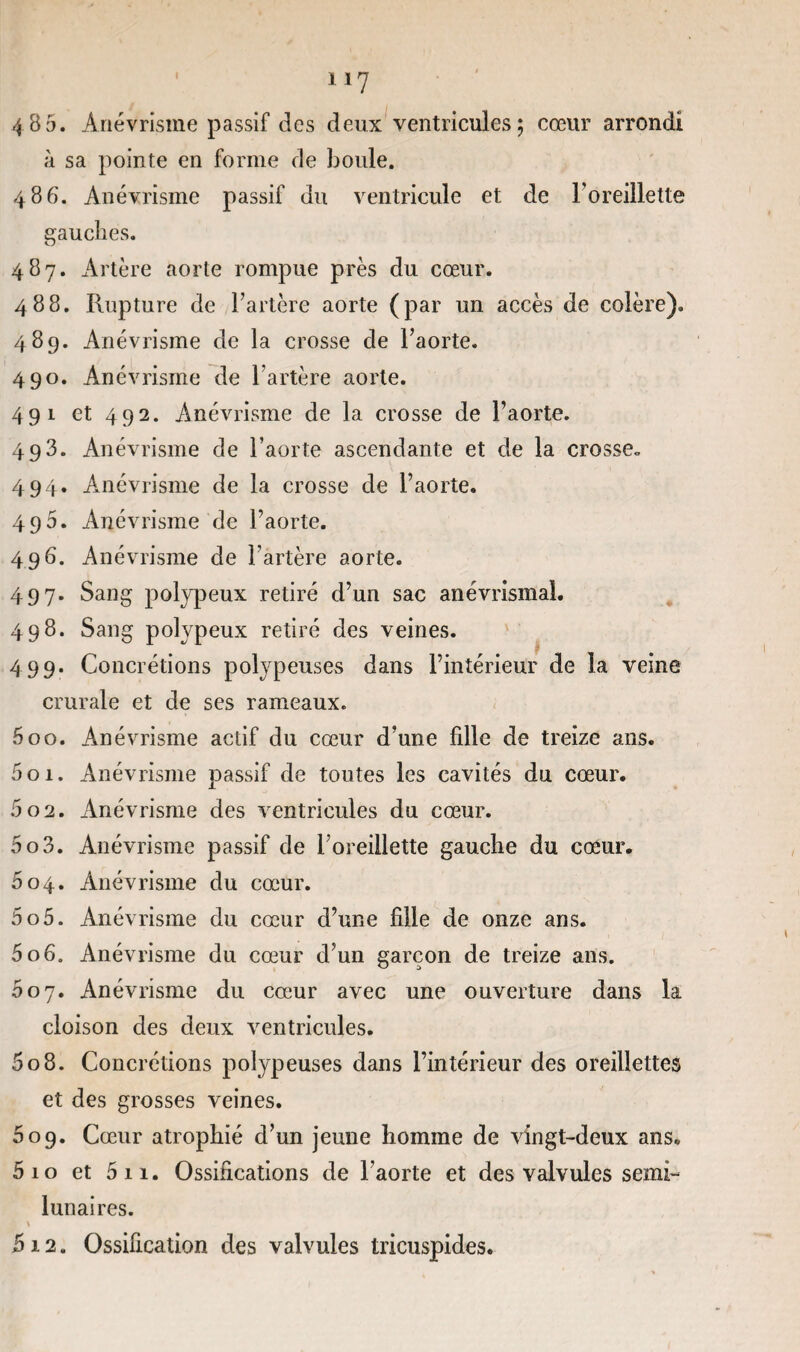 4 B 5. Anévrisme passif des deux ventricules ; cœur arrondi à sa pointe en forme de boule. 486. Anévrisme passif du ventricule et de Foreillette gauches. 487. Artère aorte rompue près du cœur. 488. Rupture de l’artère aorte (par un accès de colère). 489. Anévrisme de la crosse de l’aorte. 490. Anévrisme de l’artère aorte. 491 et 492. Anévrisme de la crosse de l’aorte. 493. Anévrisme de l’aorte ascendante et de la crosse» 494. Anévrisme de la crosse de l’aorte. 495. Anévrisme de l’aorte. 496. Anévrisme de l’artère aorte. 497. Sang polypeux retiré d’un sac anévrismal. 498. Sang polypeux retiré des veines. 499. Concrétions polypeuses dans l’intérieur de la veine crurale et de ses rameaux. 500. Anévrisme actif du cœur d’une fille de treize ans. 501. Anévrisme passif de toutes les cavités du cœur. 502. Anévrisme des ventricules du cœur. 503. Anévrisme passif de l’oreillette gauche du cœur. 604. Anévrisme du cœur. 505. Anévrisme du cœur d’une fille de onze ans. 506. Anévrisme du cœur d’un garçon de treize ans. 007. Anévrisme du cœur avec une ouverture dans la cloison des deux ventricules. 508. Concrétions polypeuses dans l’intérieur des oreillettes et des grosses veines. 609. Cœur atrophié d’un jeune homme de vingt-deux ans. 5 10 et 5 11. Ossifications de l’aorte et des valvules semi- lunaires. fi12. Ossification des valvules tricuspides.