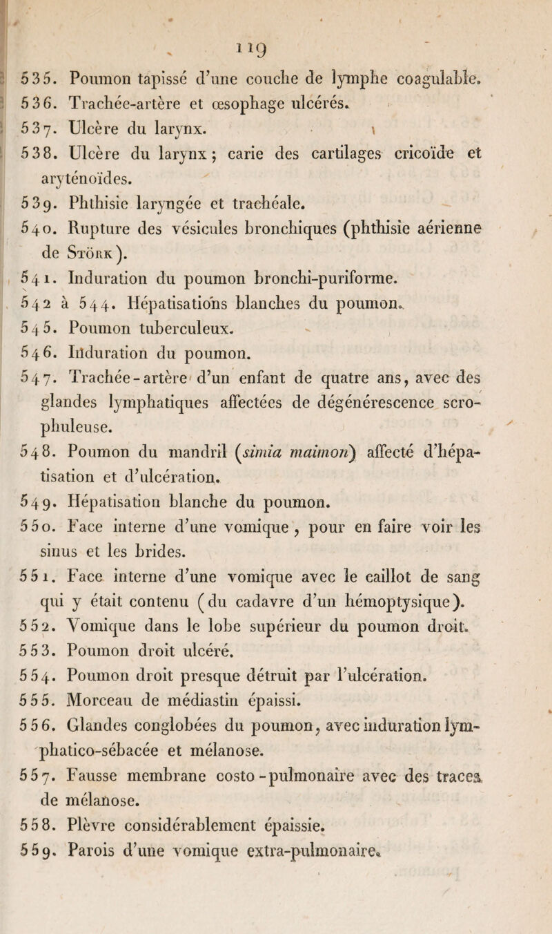 1 *9 5 35. Poumon tapissé d’une couche de lymphe coagulable, 5 3 6. Trachée-artère et œsophage ulcérés. 537. Ulcère du larynx. \ 5 3 8. Ulcère du larynx; carie des cartilages cricoïde et aryténoïdes. 539. Phthisie laryngée et trachéale. 540. Rupture des vésicules bronchiques (phthisie aérienne de Stork). 641. Induration du poumon bronchi-puriforme. 542 à 544. Hépatisations blanches du poumon. 546. Poumon tuberculeux. 546. Induration du poumon. 047. Trachée-artère d’un enfant de quatre ans, avec des glandes lymphatiques affectées de dégénérescence scro- phuleuse. 648. Poumon du mandril (simia maimon) affecté d’hépa¬ tisation et d’ulcération. 649. Hépatisation blanche du poumon. 55o. Face interne d’une vomique, pour en faire voir les sinus et les brides. 5 5 1. Face interne d’une vomique avec le caillot de sang qui y était contenu (du cadavre d’un hémoptysique). 5 5 2. Vomique dans le lobe supérieur du poumon droit. 5 5 3. Poumon droit ulcéré. 554. Poumon droit presque détruit par l’ulcération. 5 5 5. Morceau de médiastin épaissi. 5 5 6. Glandes conglobées du poumon , avec induration iym- phatico-sébacée et mélanose. 557. Fausse membrane costo -pulmonaire avec des tracea de mélanose. 5 5 8. Plèvre considérablement épaissie. 569. Parois d’une vomique extra-pulmonaire*