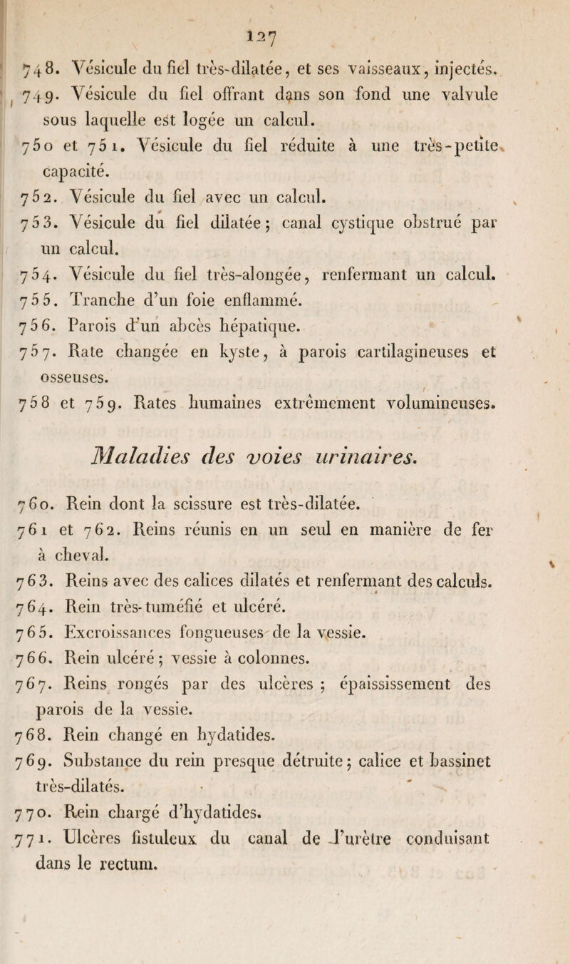 127 748. Vésicule du fiel très~dilatée, et ses vaisseaux, injectés, 749. Vésicule du fiel offrant dans son fond une valvule sous laquelle est logée un calcul. 75 o et 751. Vésicule du fiel réduite à une très-petite capacité. 752. Vésicule du fiel avec un calcul. 7 5 3. Vésicule du fiel dilatée; canal cystique obstrué par un calcul. 754. Vésicule du fiel très-alongée, renfermant un calcul. 75 5. Tranche d’un foie enflammé. 7 5 6. Parois d’un abcès hépatique. 707. Rate changée en kyste, à parois cartilagineuses et osseuses. ^ ' “ —* ' 1 * 75 8 et 759. Rates humaines extrêmement volumineuses. Maladies des voies urinaires. 780. Rein dont la scissure est très-dilatée. 761 et 762. Reins réunis en un seul en manière de fer à cheval. 763. Reins avec des calices dilatés et renfermant des calculs. * 764. Rein très*tuméfié et ulcéré. 765. Excroissances fongueuses de la vessie. 766. Rein ulcéré; vessie à colonnes. 767. Reins rongés par des ulcères ; épaississement des parois de la vessie. 768. R.ein changé en hydatides. 769. Substance du rein presque détruite; calice et bassinet très-dilatés. 770. Rein chargé d’hydatides. 771. Ulcères fistuleux du canal de -l’urètre conduisant dans le rectum.