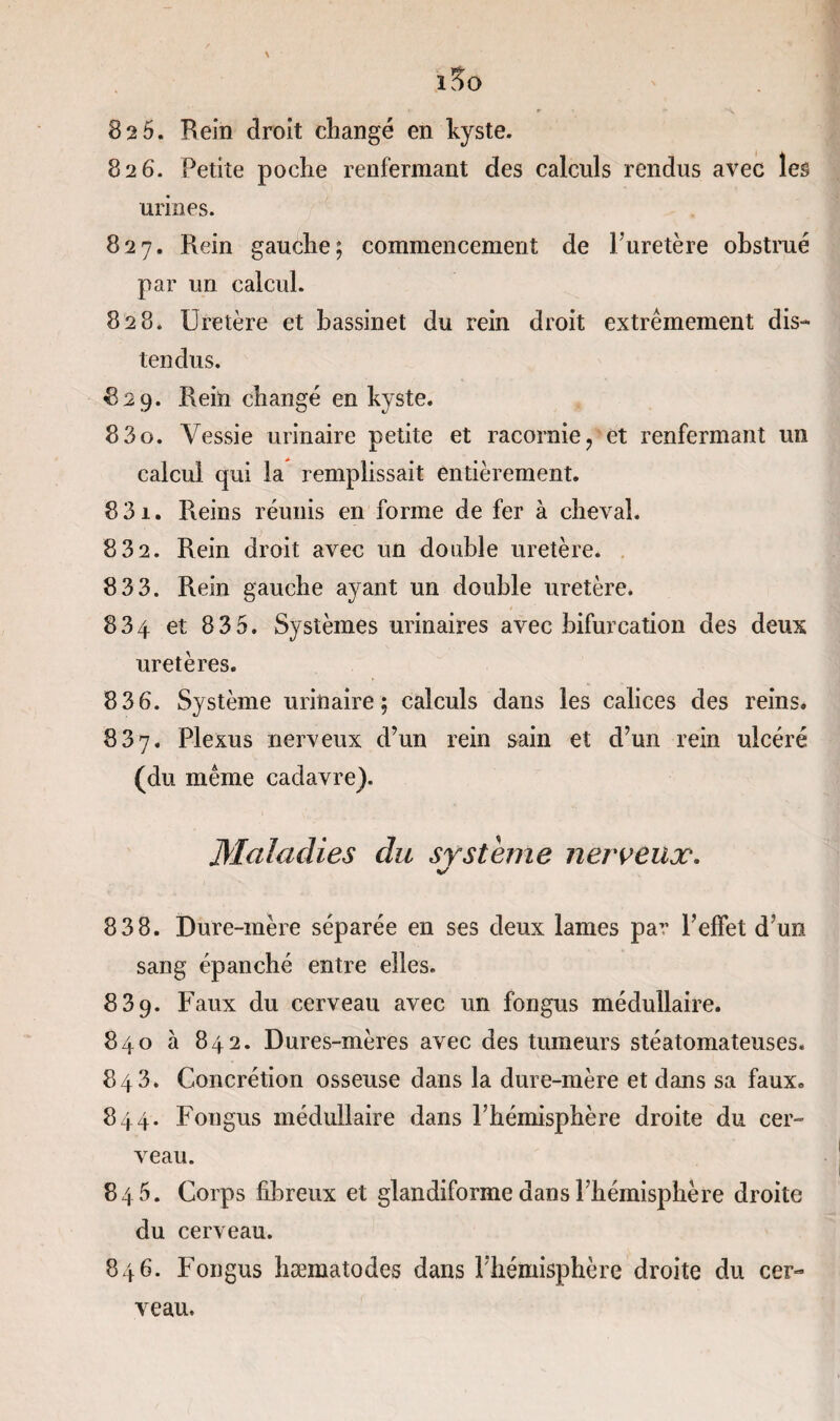 82 5. Rein droit changé en kyste. 826. Petite poche renfermant des calculs rendus avec les urines. 827. Rein gauche; commencement de l'uretère obstrué par un calcul. 828. Uretère et bassinet du rein droit extrêmement dis¬ tendus. 829. Rein changé en kyste. 8 3 o. Vessie urinaire petite et racornie ? et renfermant un calcul qui la remplissait entièrement. 8 31. Reins réunis en forme de fer à cheval. 8 32. Rein droit avec un double uretère. 83 3. Rein gauche ayant un double uretère. 834 et 835. Systèmes urinaires avec bifurcation des deux uretères. 836. Système urinaire; calculs dans les calices des reins. 837. Plexus nerveux d’un rein sain et d’un rein ulcéré (du même cadavre). Maladies du système nerveux. 83 8. Dure-mère séparée en ses deux lames par l’effet d’un sang épanché entre elles. 839. Faux du cerveau avec un fongus médullaire. 840 à 842. Dures-mères avec des tumeurs stéatomateuses. 843. Concrétion osseuse dans la dure-mère et dans sa faux. 844. Fongus médullaire dans l’hémisphère droite du cer¬ veau. 845. Corps fibreux et glandiforme dans l’hémisphère droite du cerveau. 846. Fongus hæmatodes dans l’hémisphère droite du cer¬ veau.
