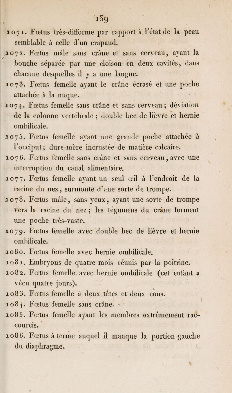 1071» Fœtus très-difforme par rapport à Fétat de la peau semblable à celle d’un crapaud. 1072. Fœtus male sans crâne et sans cerveau, ayant la bouche séparée par une cloison en deux cavités, dans chacune desquelles il y a une langue. 1073. Fœtus femelle ayant le crâne écrasé et une poche attachée à la nuque. 1074. Fœtus femelle sans crâne et sans cerveau; déviation de la colonne vertébrale ; double bec de lièvre et hernie ombilicale. 1076. Fœtus femelle ayant une grande poche attachée à l’occiput; dure-mère incrustée de matière calcaire. 1076. Fœtus femelle sans crâne et sans cerveau, avec une / interruption du canal alimentaire. 1077. Fœtus femelle ayant un seul œil à l’endroit de la racine du nez, surmonté d’une sorte de trompe. 1078. Fœtus mâle, sans yeux, ayant une sorte de trompe vers la racine du nez ; les tégumens du crâne forment une poche très-vaste. 1079. Fœtus femelle avec double bec de lièvre et hernie ombilicale. 1080. Fœtus femelle avec hernie ombilicale. 1081. Embryons de quatre mois réunis par la poitrine. 1082. Fœtus femelle avec hernie ombilicale (cet enfant a vécu quatre jours). _ 4 1083. Fœtus femelle à deux têtes et deux cous. 1084. Fœtus femelle sans crâne. * 1085. Fœtus femelle ayant les membres extrêmement rac¬ courcis. 1086. Fœtus à terme auquel il manque la portion gauche du diaphragme.