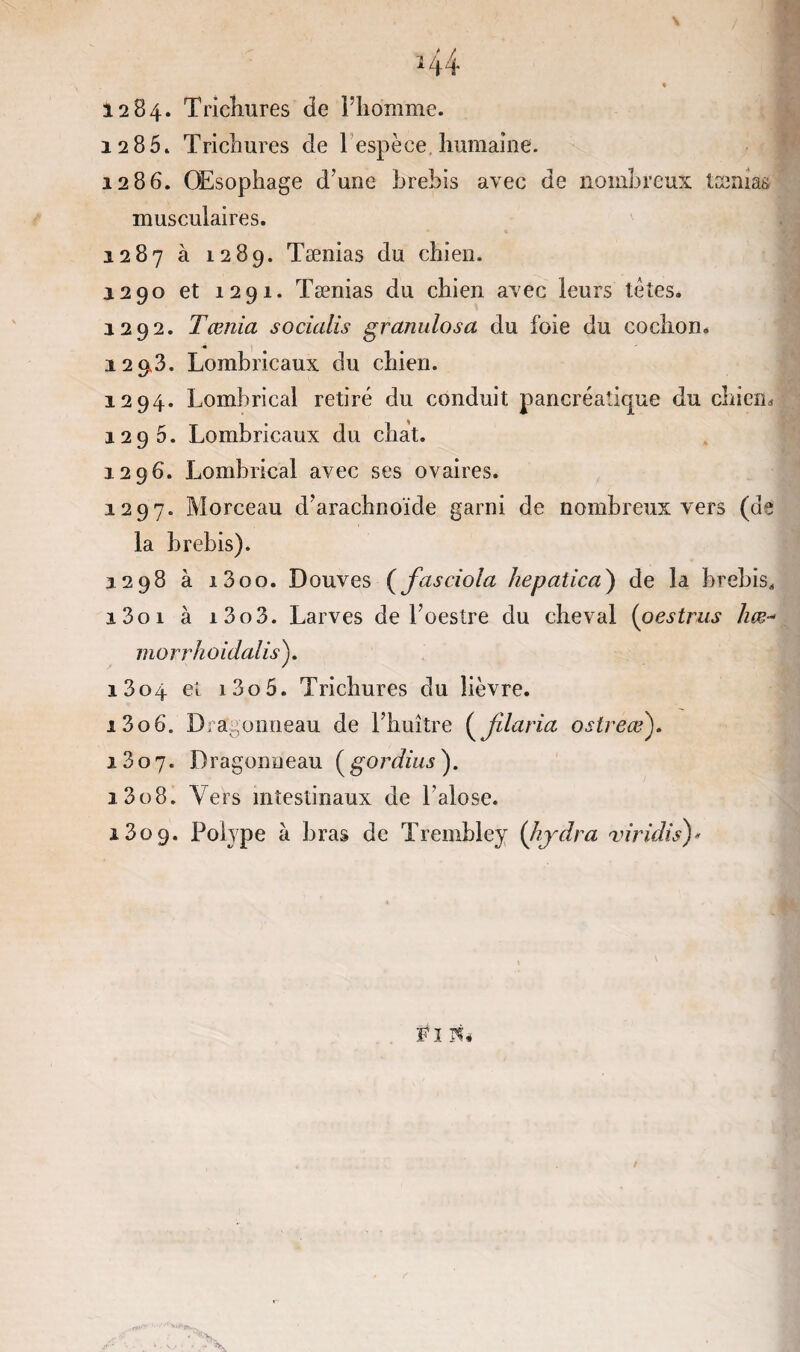 44 » 1284. Trichures de l’homme. 12 85* Trichures de 1 espèce humaine. 1286. Œsophage d’une brebis avec de nombreux tænias musculaires. 1287 à 1289. Tænias du chien. 1290 et 1291. Tænias du chien avec leurs têtes. 1292. Tœnia socüdis granulosa du foie du cochon. 129,3. Lombricaux du chien. 1294. Lombrical retiré du conduit pancréatique du chiem 1296. Lombricaux du chat. 1296. Lombrical avec ses ovaires. 1297. Morceau d’arachnoïde garni de nombreux vers (de la brebis). 1298 à i3oo. Douves (fasciola hepatica') de la brebis, i3oi à i3o3. Larves de l’oestre du cheval (oestrus liœ- morrhoidalis). 1804 et i3o5. Trichures du lièvre. i3o6. Dragonneau de l’huître ( jllaria oslreœ). 1807. Dragonneau (gordius). 1308. Vers intestinaux de l’alose. 1309. Polype à bras de Trembley (hjdra viridis)* FI PL