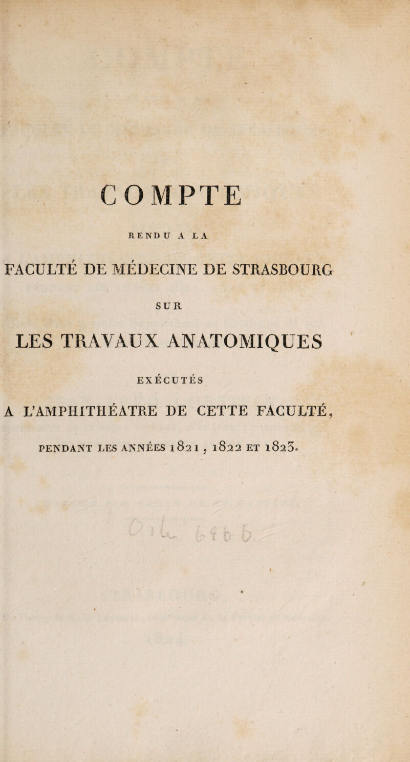 RENDU A LA FACULTÉ DE MÉDECINE DE STRASBOURG SUR LES TRAVAUX ANATOMIQUES EXÉCUTÉS A L’Amphithéâtre de cette faculté, PENDANT LES ANNÉES 1821,1822 ET l825.