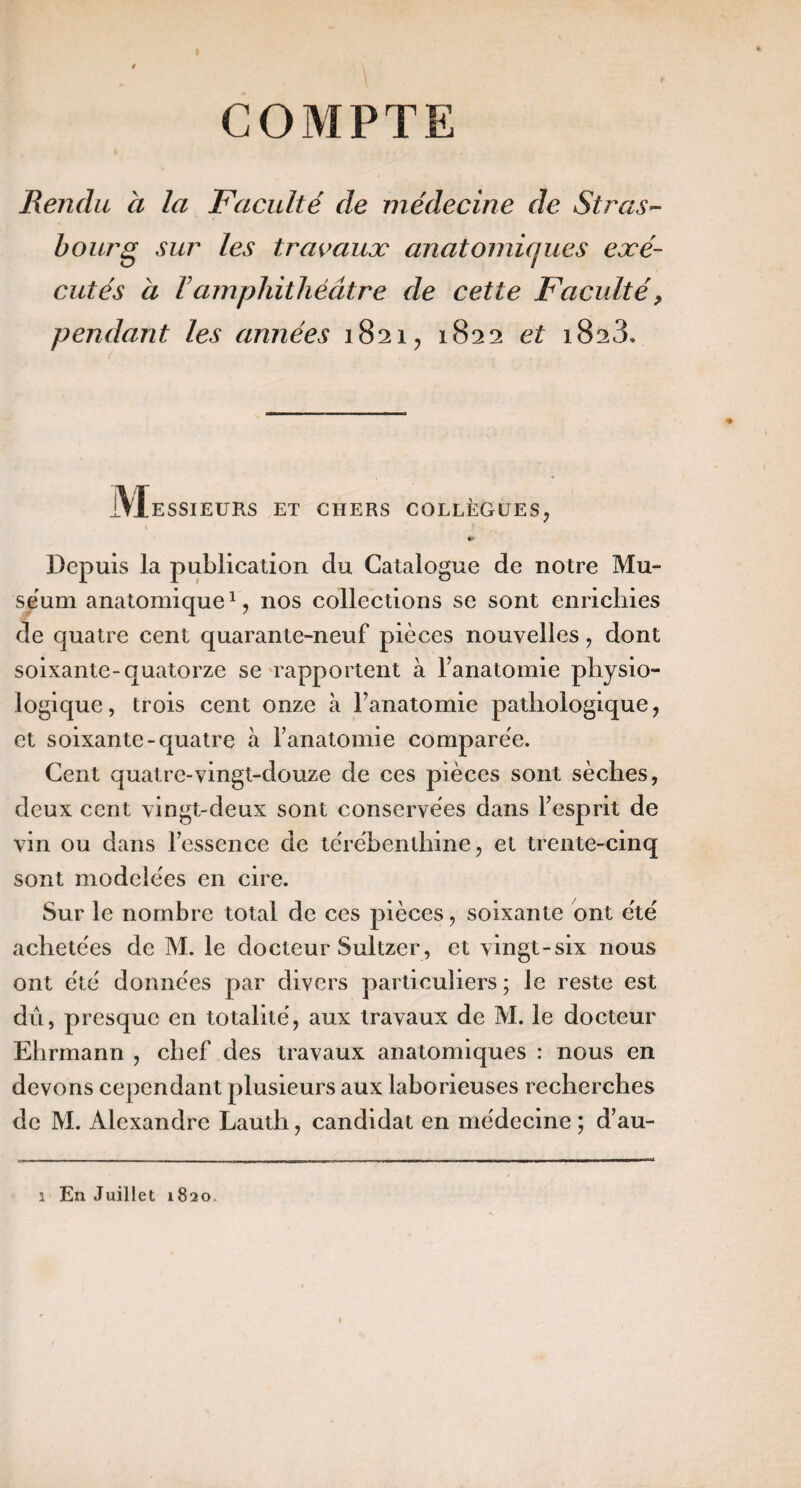 Rendu a la Faculté de médecine de StraS'- bourg sur les travaux anatomiques exé¬ cutés à Vamphithéâtre de cette Faculté, pendant les années 1821, 1822 et 1823. JVIessieurs et chers collègues, «« Depuis la publication du Catalogue de notre Mu¬ séum anatomique^, nos collections se sont enrichies de quatre cent quarante-neuf pièces nouvelles, dont soixante-quatorze se Tapportent à Fanatomie physio¬ logique, trois cent onze à Fanatomie pathologique, et soixante-quatre à Fanatomie comparée. Cent quatre-vingt-douze de ces pièces sont sèches, deux cent vingt-deux sont conservées dans Fesprit de vin ou dans Fesscnce de térébenthine, et trente-cinq sont modelées en cire. Sur le nombre total de ces pièces, soixante ont été achetées de M. le docteur Sultzer, et vingt-six nous ont été données par divers particuliers ; le reste est dû, presque en totalité, aux travaux de M. le docteur Ehrmann , chef des travaux anatomiques : nous en devons cependant plusieurs aux laborieuses recherches de M. Alexandre Lauth, candidat en médecine; d’au- 1 En Juillet 1820.