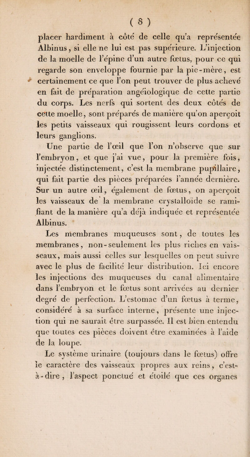 placer hardiment à côte de celle qua represente'e Albinus, si elle ne lui est pas supe'rieure. L’injection de la moelle de Fe'pine d’un autre fœtus, pour ce qui regarde son enveloppe fournie par la pie-mère, est certainement ce que Ton peut trouver de plus achevé en fait de pre'paration angëiologique de cette partie du corps. Les nerfs qui sortent des deux côte's de cette moelle, sont prepare's de manière qu’on aperçoit les petits vaisseaux qui rougissent leurs cordons et leurs ganglions. Une partie de l’œil que l’on n’observe que sur l’embryon, et que j’ai vue, pour la première fois, injectée distinctement, c’est la membrane puptllaire, qui fait partie des pièces préparées l’année dernière. Sur un autre œil, également de fœtus, on aperçoit les vaisseaux de la membrane crystailoïde se rami¬ fiant de la manière qu’a déjà indiquée et représentée Albinus. Les membranes muqueuses sont, de toutes les membranes, non-seulement les plus riches en vais¬ seaux, mais aussi celles sur lesquelles on peut suivre avec le plus de facilité leur distribution. Ici encore les injections des muqueuses du canal alimentaire dans l’embryon et le fœtus sont arrivées au dernier degré de perfection. L’estomac d’un fœtus à terme, considéré à sa surface interne, présente une injec¬ tion qui ne saurait être surpassée. Il est bien entendu que toutes ces pièces doivent être examinées à l’aide de la loupe. Le système urinaire (toujours dans le fœtus) offre le caractère des vaisseaux propres aux reins, c’est- à-dire, l’aspect ponctué et étoilé que ces organes