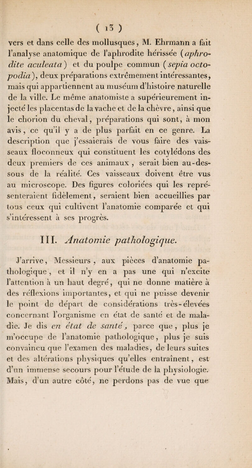 vers et dans celle des mollusques, M. Ehrinaiin a fait l’analyse anatomique de l’aphrodite hërissëe i^aphro- dite aculeata ) et du poulpe commun ( sepia octo- podia), deux prëparations extrêmement intëressantes, mais qui appartiennent au musëum d’histoire naturelle de la ville. Le meme anatomiste a supërieurement in- jectë les placentas de la vache et de la chèvre, ainsi que le chorion du cheval, prëparations qui sont, à mon avis , ce qu’il y a de plus parfait en ce genre. La description que j’essaierais de vous faire des vais¬ seaux floconneux qui constituent les cotylëdons des deux premiers de ces animaux , serait bien au-des¬ sous de la rëalitë. Ces vaisseaux doivent être vus au mici oscope. Des figures coloriées qui les repré¬ senteraient fidèlement, seraient bien accueillies par tous ceux qui cultivent l’anatomie comparée et qui s’intéressent à ses progrès. ni. Anatomie pathologique- J’arrive, Messieurs , aux pièces d’anatomie pa¬ thologique , et il n’y en a pas une qui n’excite l’attention à un haut degré, qui ne donne matière à des réflexions importantes, et qui ne puisse devenir le point de départ de considérations très-élevées concernant l’organisme en état de santé et de mala¬ die. Je dis en état de santés parce que, plus je m’occupe de l’anatomie pathologique, plus je suis convaincu que l’examen des maladies, de leurs suites et des altérations physiques qu’elles entraînent, est d’un immense secours pour l’étude de la physiologie. Mais, d’un autre coté, ne perdons pas de vue que