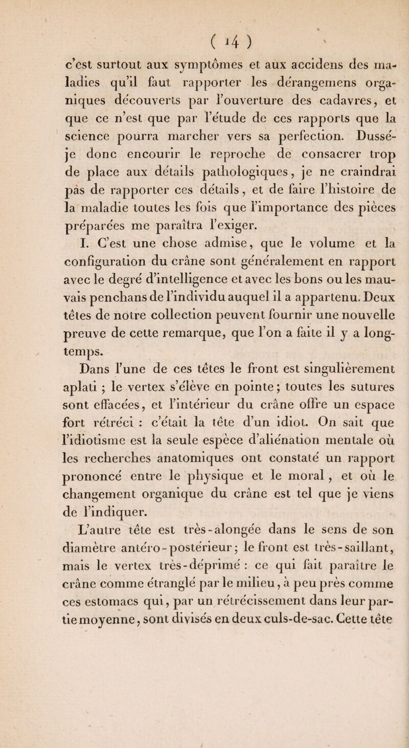 c’est surtout aux symptômes et aux accidens des ma¬ ladies qu’il faut rapporter les dërangemens orga¬ niques découverts par l’ouverture des cadavres, et que ce n’est que par l’e'tude de ces rapports que la science pourra marcher vers sa perfection. Dusse- je donc encourir le reproche de consacrer trop de place aux details pathologiques, je ne craindrai pas de rapporter ces details, et de faire l’histoire de la maladie toutes les fois que l’importance des pièces préparées me paraîtra fexiger. 1. C’est une chose admise, que le volume et la configuration du crâne sont ge'nëralement en rapport avec le degré d’intelligence et avec les bons ou les mau¬ vais penchans de l’individu auquel il a appartenu. Deux têtes de notre collection peuvent fournir une nouvelle preuve de cette remarque, que l’on a faite il y a long¬ temps. Dans l’une de ces têtes le front est singulièrement aplati ; le vertex s’élève en pointe ; toutes les sutures sont effacées, et fintérieur du crâne offre un espace fort rétréci : c’était la tête d’un idiot. On sait que l’idiotisme est la seule espèce d’aliénation mentale où les recherches anatomiques ont constaté un rapport prononcé entre le physique et le moral , et où le changement organique du crâne est tel que je viens de l’indiquer. L’autre tête est très-alongée dans le sens de son diamètre antéro-postérieur; le front est très-saillant, mais le vertex très-déprimé : ce qui fait paraître le crâne comme étranglé par le milieu, à peu près comme ces estomacs qui, par un rétrécissement dans leur par¬ tie moyenne, sont divisés en deux culs-de-sac. Cette tête